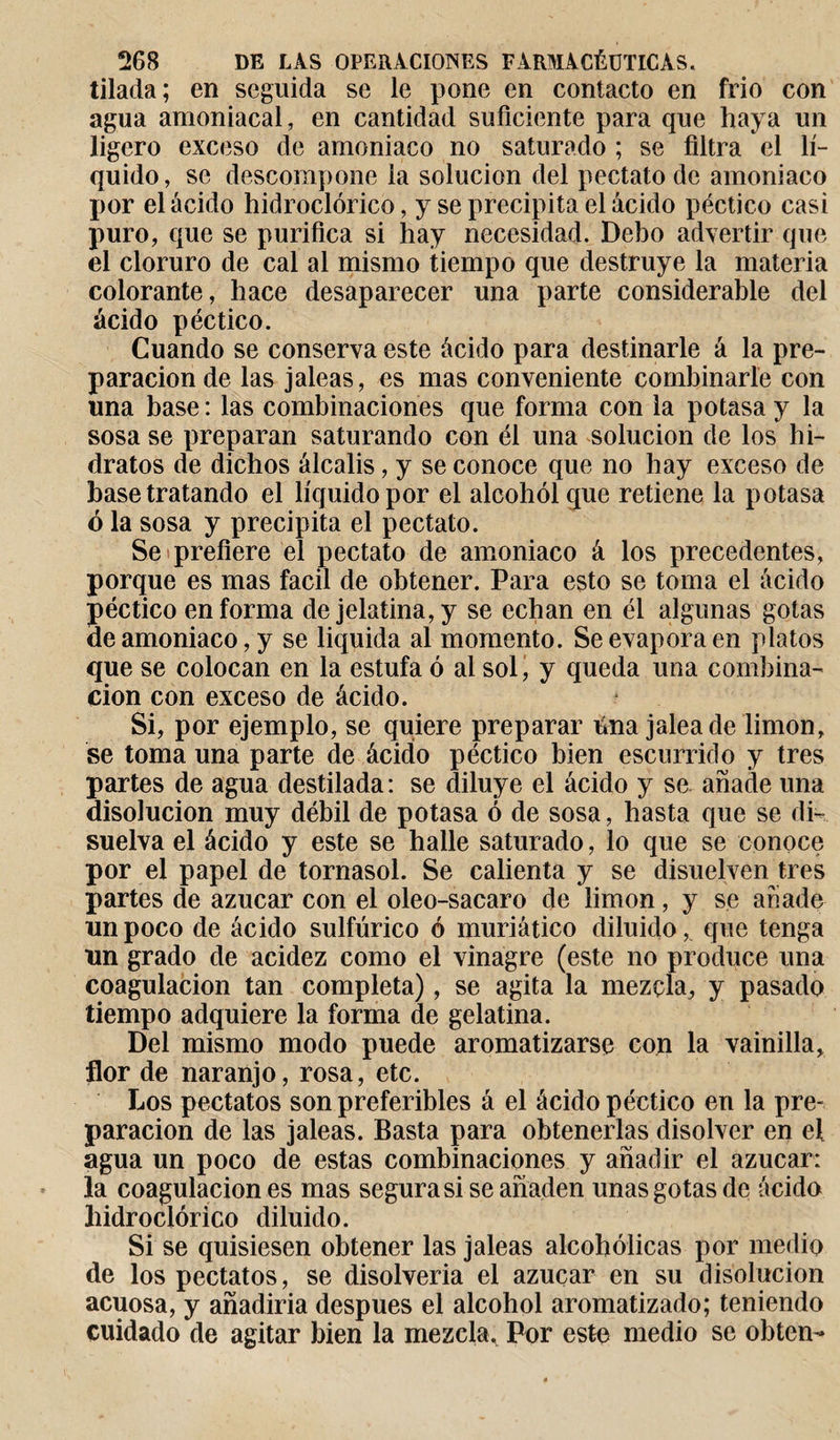 tilada; en seguida se le pone en contacto en frió con agua amoniacal, en cantidad suficiente para que haya un ligero exceso de amoniaco no saturado ; se filtra el lí¬ quido, se descompone la solución del pectato de amoniaco por el ácido hidroclórico, y se precipita el ácido péctico casi puro, que se purifica si hay necesidad. Debo advertir que el cloruro de cal al mismo tiempo que destruye la materia colorante, hace desaparecer una parte considerable del ácido péctico. Cuando se conserva este ácido para destinarle á la pre¬ paración de las jaleas, es mas conveniente combinarle con una base : las combinaciones que forma con la potasa y la sosa se preparan saturando con él una solución de los hi¬ dratos de dichos álcalis, y se conoce que no hay exceso de base tratando el líquido por el alcohol que retiene la potasa ó la sosa y precipita el pectato. Se prefiere el pectato de amoniaco á los precedentes, porque es mas fácil de obtener. Para esto se toma el ácido péctico en forma de jelatina,y se echan en él algunas gotas de amoniaco, y se liquida al momento. Se evapora en platos que se colocan en la estufa ó al sol, y queda una combina¬ ción con exceso de ácido. Si, por ejemplo, se quiere preparar úna jalea de limon, se toma una parte de ácido péctico bien escurrido y tres partes de agua destilada: se diluye el ácido y se añade una disolución muy débil de potasa ó de sosa, hasta que se di¬ suelva el ácido y este se halle saturado, lo que se conoce por el papel de tornasol. Se calienta y se disuelven tres partes de azúcar con el oleo-sacaro de limon, y se anadé un poco de ácido sulfúrico ó muriático diluido,. que tenga un grado de acidez como el vinagre (este no produce una coagulación tan completa), se agita la mezcla, y pasado tiempo adquiere la forma de gelatina. Del mismo modo puede aromatizarse con la vainilla, flor de naranjo, rosa, etc. Los pectatos son preferibles á el ácido péctico en la pre¬ paración de las jaleas. Basta para obtenerlas disolver en ef agua un poco de estas combinaciones y añadir el azúcar: la coagulación es mas segura si se añaden unas gotas de ácido hidroclórico diluido. Si se quisiesen obtener las jaleas alcohólicas por medio de los pectatos, se disolveria el azúcar en su disolución acuosa, y añadiría después el alcohol aromatizado; teniendo cuidado de agitar bien la mezcla. Por este medio se obten-»