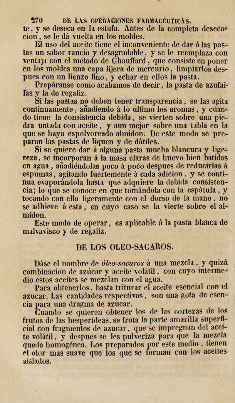 te, y se deseca en la estufa. Antes de la completa deseca- cion, se le dá vuelta en los moldes. El uso del aceite tiene el inconveniente de dar á las pas¬ tas un sabor rancio y desagradable, y se le reemplaza con Ventaja con el método de Ghauffard, que consiste en poner en los moldes una capa lijera de mercurio, limpiarlos des¬ pués con un lienzo fino, y echar en ellos la pasta. Prepáranse como acabamos dé decir, la pasta de azufai- fas y la de regaliz. Si las pastas no deben tener transparencia, se las agita continuamente, añadiendo á lo último los aromas, y cuan¬ do tiene la consistencia debida, se vierten sobre una pie¬ dra untada con aceite , y aun mejor sobre una tabla en la que se haya espolvoreado almidón; De este modo se pre¬ paran las pastas de liquen y de dátiles. Si se quiere dar á alguna pasta mucha blancura y lige¬ reza, se incorporan á la masa claras de huevo bien batidas en agua , añadiéndolas poco á poco después de reducirlas á espumas, agitando fuertemente á cada adición, y se conti¬ nua evaporándola hasta que adquiere la debida consisten¬ cia; lo que se conoce en que tomándola con la espátula, y tocando con ella ligeramente con el dorso de la mano, no se adhiere á esta, en cuyo caso se la vierte sobre el al¬ midón. Este modo de operar, es aplicable á la pasta blanca de malvavisco y de regaliz. DE LOS OLEO-SACAROS. Dáse el nombre de óleo-sacaros á una mezcla, y quizá combinación de azúcar y aceite volátil, con cuyo interme¬ dio estos aceites se mezclan con el agua. Para obtenerlos, basta triturar el aceite esencial con el azúcar. Las cantidades respectivas, son una gota de esen¬ cia para una dragma de azúcar. Cuando se quieren obtener los de las cortezas de los frutos de las hesperídeas, se frota la parte amarilla superfi¬ cial con fragmentos de azúcar, que se impregnan del acei¬ te volátil, y después se les pulveriza para que la mezcla quede homogénea. Los preparados por este medio , tienen el olor mas suave que los que se forman con los aceites aislados.