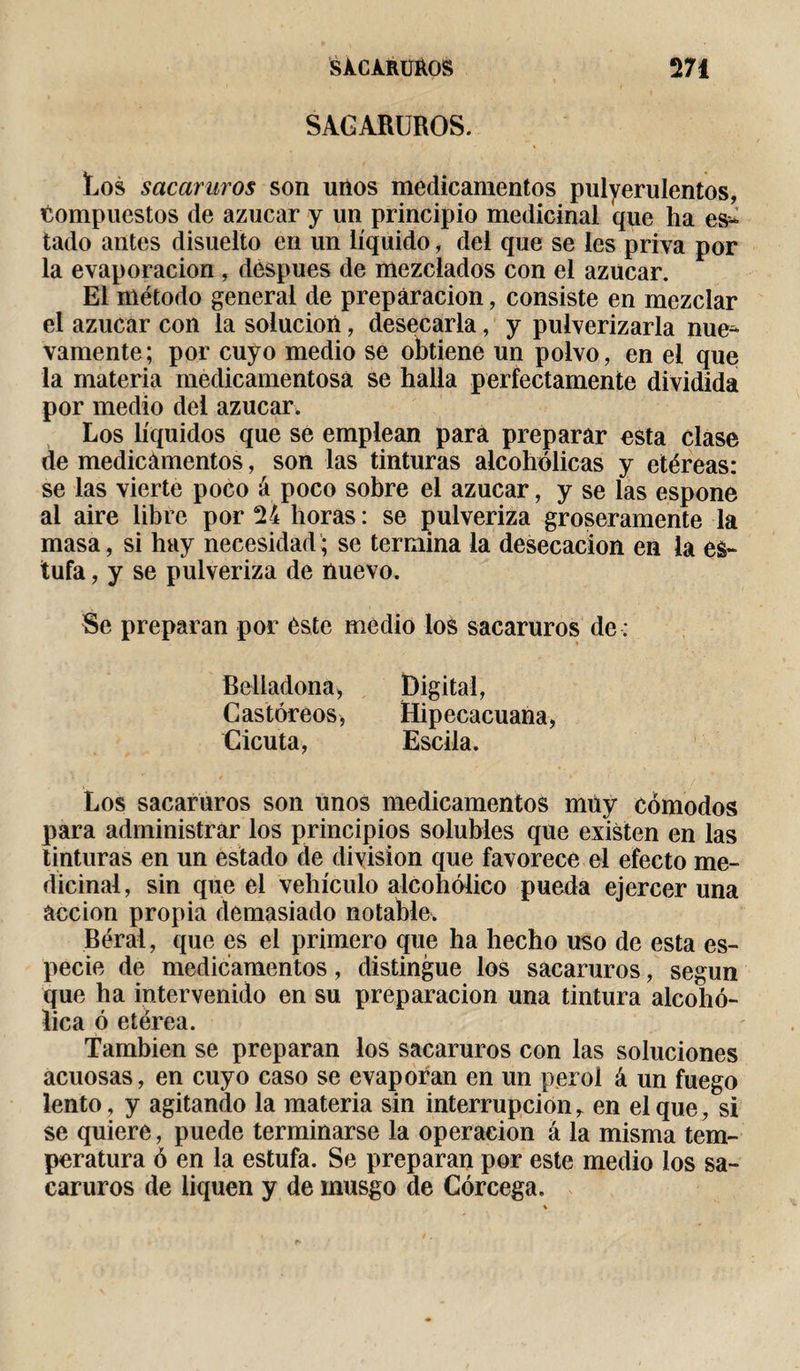SACARUROS. Los sacaruros son unos medicamentos pulyerulentos, compuestos de azúcar y un principio medicinal que ha es^ tado antes disuelto en un líquido, del que se les priva por la evaporación, despues de mezclados con el azúcar. El método general de preparación, consiste en mezclar el azúcar con la solución, desecarla, y pulverizarla nue* vamente; por cuyo medio se obtiene un polvo, en el que la materia medicamentosa se halla perfectamente dividida por medio dei azúcar* Los líquidos que se emplean para preparar esta clase de medicamentos, son las tinturas alcohólicas y etéreas: se las vierte poco á poco sobre el azúcar, y se las espone al aire libre por 24 horas : se pulveriza groseramente la masa, si hay necesidad; se termina la desecación en la es¬ tufa , y se pulveriza de nuevo. Se preparan por éste medio los sacaruros de : Belladona, Castóreos, Cicuta, Digital, Hipecacuana, Escila. Los sacaruros son unos medicamentos muy cómodos para administrar los principios solubles que existen en las tinturas en un estado de division que favorece el efecto me¬ dicinal, sin que el vehículo alcohólico pueda ejercer una acción propia demasiado notable. Béral, que es el primero que ha hecho uso de esta es¬ pecie de medicamentos, distingue los sacaruros, según que ha intervenido en su preparación una tintura alcohó¬ lica ó etérea. También se preparan los sacaruros con las soluciones acuosas, en cuyo caso se evaporan en un perol á un fuego lento, y agitando la materia sin interrupción r en el que, si se quiere, puede terminarse la operación à la misma tem¬ peratura ó en la estufa. Se preparan por este medio los sa¬ caruros de liquen y de musgo de Córcega,