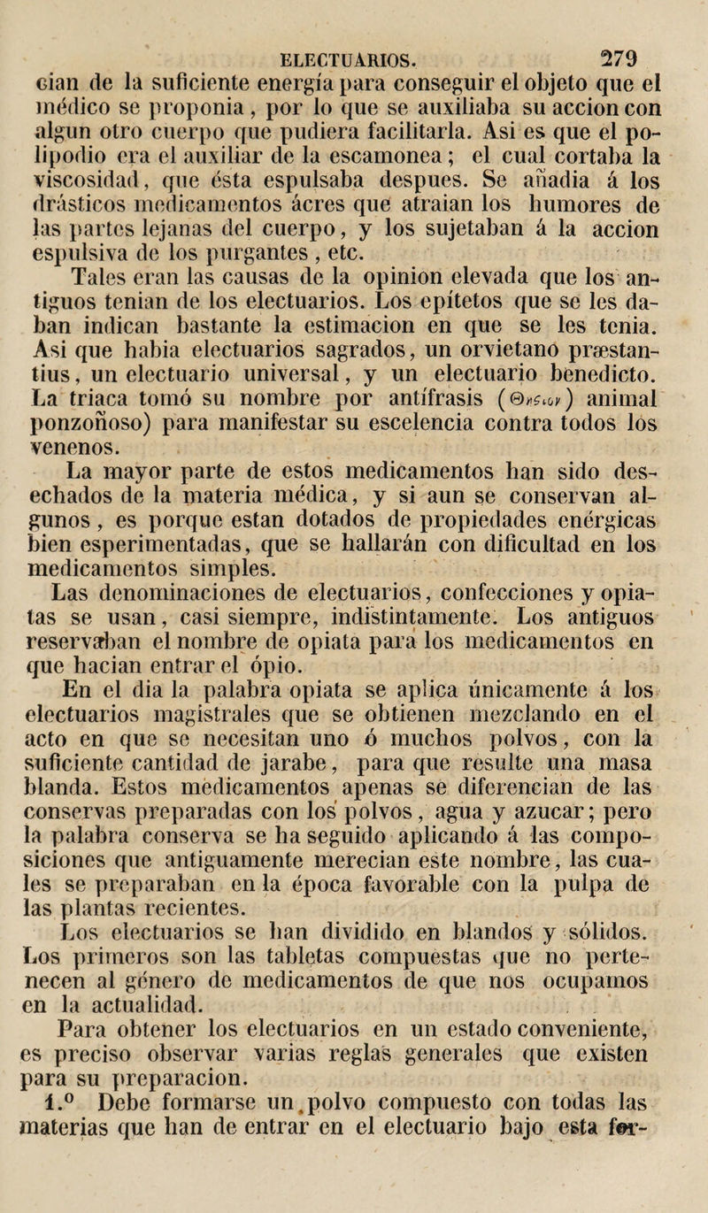 Gian de la suficiente energía para conseguir el objeto que el médico se proponía , por lo que se auxiliaba su acción con algún otro cuerpo que pudiera facilitarla. Asi es que el po¬ lipodio era el auxiliar de la escamonea ; el cual cortaba la viscosidad, que ésta espulsaba después. Se anadia á los drásticos medicamentos ácres que atraían los humores de las partes lejanas del cuerpo, y los sujetaban á la acción espulsiva de los purgantes , etc. Tales eran las causas de la opinion elevada que los an¬ tiguos tenían de los electuarios. Los epítetos que se les da¬ ban indican bastante la estimación en que se les tenia. Asi que habia electuarios sagrados, un orvietano præstan- tius, un electuario universal, y un electuario benedicto. La triaca tomó su nombre por antífrasis (©*^) animal ponzoñoso) para manifestar su escelencia contra todos los venenos. La mayor parte de estos medicamentos han sido des¬ echados de la materia médica, y si aun se conservan al¬ gunos , es porque están dotados de propiedades enérgicas bien esperimentadas, que se hallarán con dificultad en los medicamentos simples. Las denominaciones de electuarios, confecciones y opia¬ tas se usan, casi siempre, indistintamente. Los antiguos reservaban el nombre de opiata para los medicamentos en que hacían entrar el opio. En el dia la palabra opiata se aplica únicamente á los electuarios magistrales que se obtienen mezclando en el acto en que se necesitan uno ó muchos polvos, con la suficiente cantidad de jarabe, para que resulte una masa blanda. Estos medicamentos apenas se diferencian de las conservas preparadas con los polvos, agua y azúcar ; pero la palabra conserva se ha seguido aplicando á las compo¬ siciones que antiguamente merecían este nombre, las cua¬ les se preparaban en la época favorable con la pulpa de las plantas recientes. Los electuarios se lian dividido en blandos y sólidos. Los primeros son las tabletas compuestas que no perte¬ necen al género de medicamentos de que nos ocupamos en la actualidad. Para obtener los electuarios en un estado conveniente, es preciso observar varias reglas generales que existen para su preparación. l.° Debe formarse un,polvo compuesto con todas las materias que han de entrar en el electuario bajo esta for-