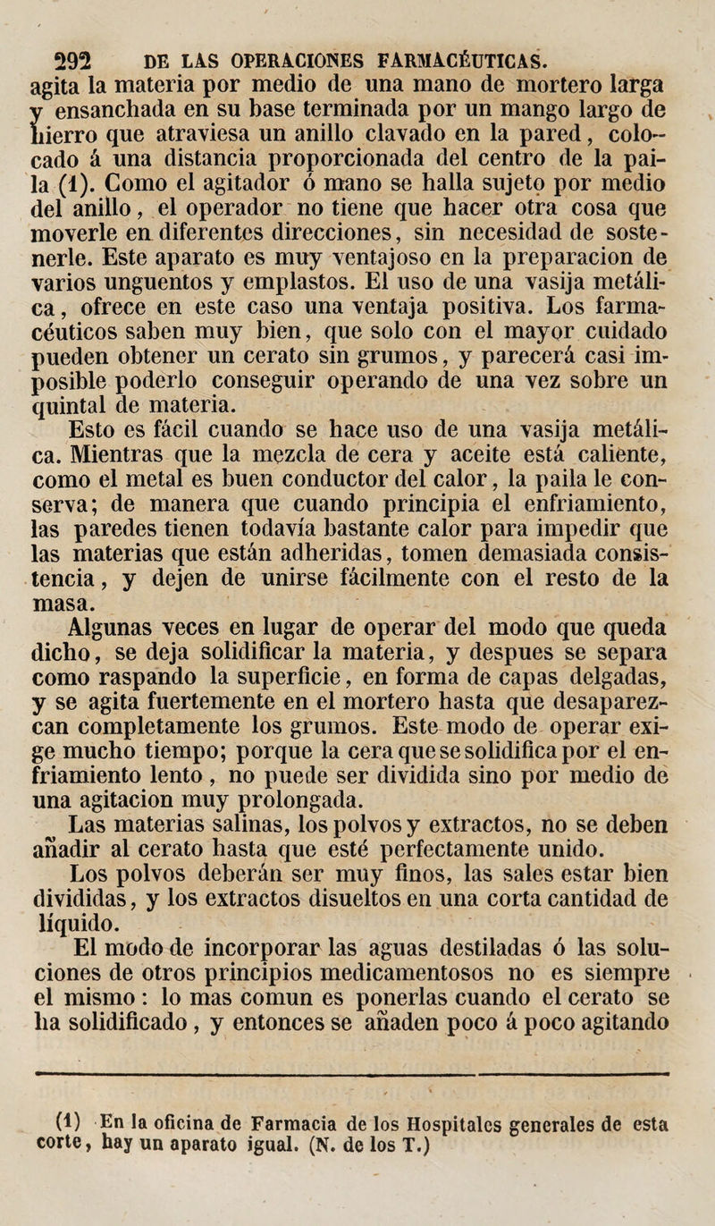 agita la materia por medio de una mano de mortero larga y ensanchada en su base terminada por un mango largo de hierro que atraviesa un anillo clavado en la pared, colo¬ cado á una distancia proporcionada del centro de la pai¬ la (1). Como el agitador ó mano se halla sujeto por medio del anillo, el operador no tiene que hacer otra cosa que moverle en diferentes direcciones, sin necesidad de soste¬ nerle. Este aparato es muy ventajoso en la preparación de varios ungüentos y emplastos. El uso de una vasija metáli¬ ca , ofrece en este caso una ventaja positiva. Los farma¬ céuticos saben muy bien, que solo con el mayor cuidado pueden obtener un cerato sin grumos, y parecerá casi im¬ posible poderlo conseguir operando de una vez sobre un quintal de materia. Esto es fácil cuando se hace uso de una vasija metáli¬ ca. Mientras que la mezcla de cera y aceite está caliente, como el metal es buen conductor del calor, la paila le con¬ serva; de manera que cuando principia el enfriamiento, las paredes tienen todavía bastante calor para impedir que las materias que están adheridas, tomen demasiada consis¬ tencia , y dejen de unirse fácilmente con el resto de la masa. Algunas veces en lugar de operar del modo que queda dicho, se deja solidificar la materia, y después se separa como raspando la superficie, en forma de capas delgadas, y se agita fuertemente en el mortero hasta que desaparez¬ can completamente los grumos. Este modo de operar exi¬ ge mucho tiempo; porque la cera que se solidifica por el en¬ friamiento lento , no puede ser dividida sino por medio de una agitación muy prolongada. Las materias salinas, los polvos y extractos, no se deben añadir al cerato hasta que esté perfectamente unido. Los polvos deberán ser muy finos, las sales estar bien divididas, y los extractos disueltos en una corta cantidad de líquido. El modo de incorporar las aguas destiladas ó las solu¬ ciones de otros principios medicamentosos no es siempre el mismo : lo mas común es ponerlas cuando el cerato se ha solidificado , y entonces se añaden poco á poco agitando (1) En la oficina de Farmacia de los Hospitales generales de esta corte, hay un aparato igual. (N. de los T.)