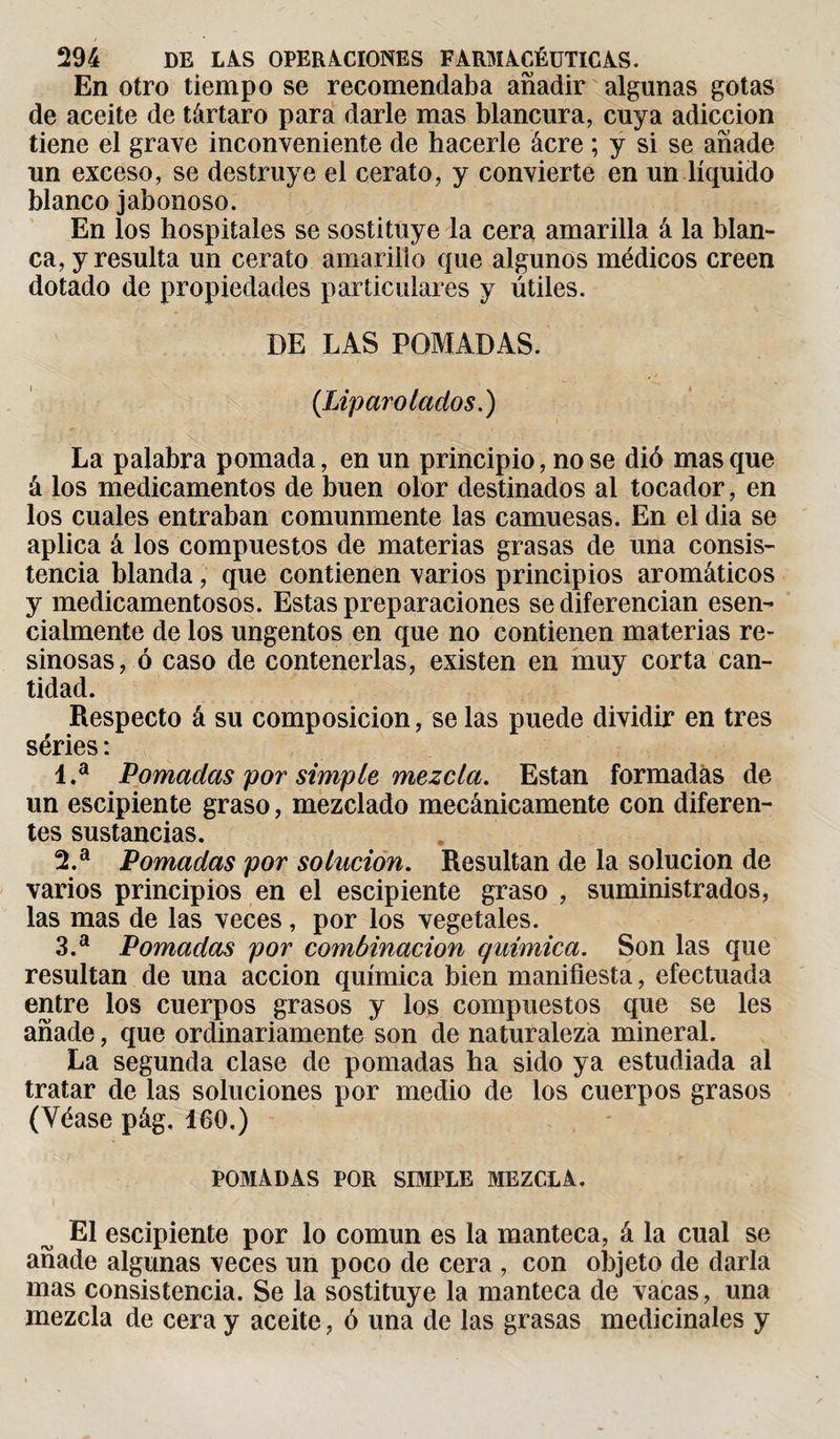 En otro tiempo se recomendaba añadir algunas gotas de aceite de tártaro para darle mas blancura, cuya adicción tiene el grave inconveniente de hacerle ácre ; y si se añade un exceso, se destruye el cerato, y convierte en un líquido blanco jabonoso. En los hospitales se sostituye la cera amarilla á la blan¬ ca, y resulta un cerato amariiio que algunos médicos creen dotado de propiedades particulares y útiles. DE LAS POMADAS. (Lip aro lados.) La palabra pomada, en un principio, no se dió masque á los medicamentos de buen olor destinados al tocador, en los cuales entraban comunmente las camuesas. En el dia se aplica á los compuestos de materias grasas de una consis¬ tencia blanda, que contienen varios principios aromáticos y medicamentosos. Estas preparaciones se diferencian esen¬ cialmente de los ungentos en que no contienen materias re¬ sinosas, ó caso de contenerlas, existen en muy corta can¬ tidad. Respecto á su composición, se las puede dividir en tres séries : 1. a Pomadas por simple mezcla. Están formadás de un escipiente graso, mezclado mecánicamente con diferen¬ tes sustancias. 2. a Pomadas por solución. Resultan de la solución de varios principios en el escipiente graso , suministrados, las mas de las veces, por los vegetales. 3. a Pomadas por combinación química. Son las que resultan de una acción química bien manifiesta, efectuada entre los cuerpos grasos y los compuestos que se les añade, que ordinariamente son de naturaleza mineral. La segunda clase de pomadas ha sido ya estudiada al tratar de las soluciones por medio de los cuerpos grasos (Véase pág, 160.) POMADAS POR SIMPLE MEZCLA. El escipiente por lo común es la manteca, á la cual se añade algunas veces un poco de cera , con objeto de darla mas consistencia. Se la sostituye la manteca de vacas, una mezcla de cera y aceite, ó una de las grasas medicinales y