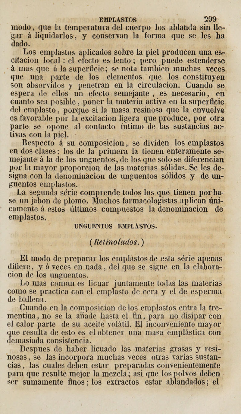 modo, que la temperatura del cuerpo los ablanda sin lle¬ gar á liquidarlos, y conservan la forma que se les ha dado. Los emplastos aplicados sobre la piel producen una os¬ citación local : el efecto es lento ; pero puede estenderse á mas que á la superficie ; se nota también muchas veces que una parte de los elementos que los constituyen son absorvidos y penetran en la circulación. Cuando se espera de ellos un efecto semejante , es necesario, en cuanto sea posible, poner la materia activa en la superficie del emplasto, porque si la masa resinosa que la envuelve es favorable por la excitación ligera que produce, por otra parte se opone al contacto íntimo de las sustancias ac¬ tivas con la piel. Respecto á su composición, se dividen los emplastos en dos clases : los de la primera la tienen enteramente se¬ mejante á la de los ungüentos, de los que solo se diferencian por la mayor proporción de las materias sólidas. Se les de¬ signa con la denominación de ungüentos sólidos y de un¬ güentos emplastos. La segunda série comprende todos los que tienen por ba¬ se un jabón de plomo. Muchos farmacologistas aplican úni¬ camente á estos últimos compuestos la denominación de emplastos. UNGÜENTOS EMPLASTOS. {Retino lacios.) El modo de preparar los emplastos de esta série apenas difiere, y á veces en nada, del que se sigue en la elabora¬ ción de los ungüentos. Lo mas común es licuar juntamente todas las materias como se practica con el emplasto de cera y el de esperma de ballena. Guando en la composición de los emplastos entra la tre¬ mentina, no se la añade hasta el fin, para no disipar con el calor parte de su aceite volátil. El inconveniente mayor que resulta de esto es el obtener una masa emplástica con demasiada consistencia. Después de haber licuado las materias grasas y resi¬ nosas , se las incorpora muchas veces otras varias sustan¬ cias , las cuales deben estar preparadas convenientemente para que resulte mejor la mezcla; asi que los polvos deben ser sumamente finos; los extractos estar ablandados; el