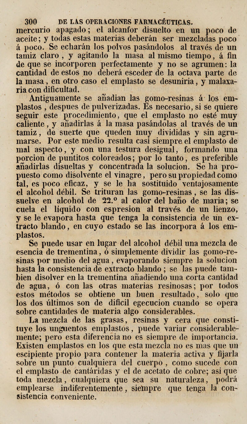 mercurio apagado ; el alcanfor disuelto en un poco de aceite ; y todas estas materias deberán ser mezcladas poco á poco. Se echarán los polvos pasándolos al través de un tamiz claro , y agitando la masa al mismo tiempo, á fin de que se incorporen perfectamente y no se agrumen: la cantidad de estos no deberá esceder de la octava parte de la masa -, en otro caso el emplasto se desuniría, y malaxa¬ ría con dificultad. Antiguamente se anadian las gomo-resinas á los em¬ plastos , después de pulverizadas. Es necesario, si se quiere seguir este procedimiento, que el emplasto no esté muy caliente , y añadirlas á la masa pasándolas al través de un tamiz, de suerte que queden muy divididas y sin agru¬ marse. Por este medio resulta casi siempre el emplasto de mal aspecto, y con una testura desigual, formando una porción de puntitos coloreados; por lo tanto, es preferible añadirlas disueltas y concentrada la solución. Se ha pro¬ puesto como disolvente el vinagre, pero su propiedad como tal, es poco eficaz, y se le ha sostituido ventajosamente el alcohol débil. Se trituran las gomo-resinas, se las dis¬ suelve en alcohol de 22.° al calor del baño de maria; se cuela el líquido con espresion al través de un lienzo, y se le evapora hasta que tenga la consistencia de un ex¬ tracto blando, en cuyo estado se las incorpora á los em¬ plastos. Se puede usar en lugar del alcohol débil una mezcla de esencia de trementina, ó simplemente dividir las gomo-re¬ sinas por medio del agua, evaporando siempre la solución hasta la consistencia de extracto blando ; se las puede tam¬ bién disolver en la trementina añadiendo una corta cantidad de agua, ó con las otras materias resinosas; por todos estos métodos se obtiene un buen resultado, solo que los dos últimos son de difícil egecucion cuando se opera sobre cantidades de materia algo considerables. La mezcla de las grasas, resinas y cera que consti¬ tuye los ungüentos emplastos, puede variar considerable¬ mente; pero esta diferencia no es siempre de importancia. Existen emplastos en los que esta mezcla no es mas que un escipiente propio para contener la materia activa y fijarla sobre un punto cualquiera del cuerpo , como sucede con el emplasto de cantáridas y el de acetato de cobre; asi que toda mezcla, cualquiera que sea su naturaleza, podrá emplearse indiferentemente, sieïnpre que tenga la con¬ sistencia conveniente.