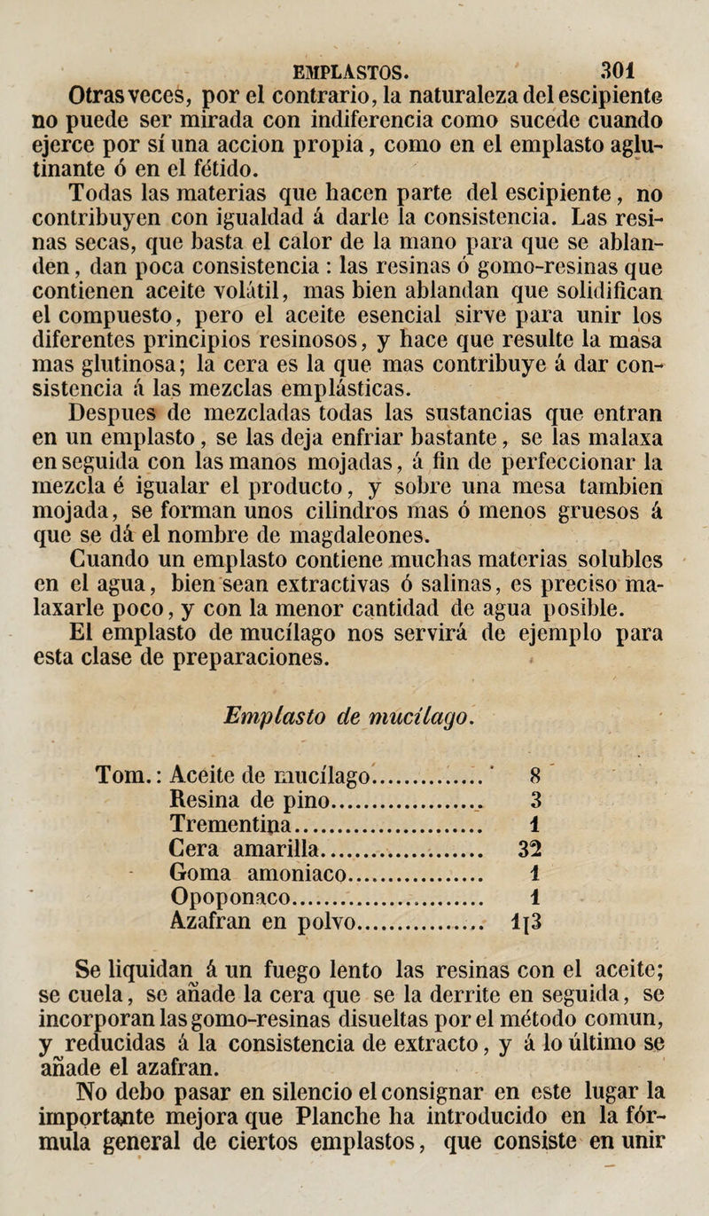 Otras veces, por el contrario, la naturaleza del escipiente no puede ser mirada con indiferencia como sucede cuando ejerce por sí una acción propia, como en el emplasto aglu¬ tinante ó en el fétido. Todas las materias que hacen parte del escipiente, no contribuyen con igualdad á darle la consistencia. Las resi¬ nas secas, que basta el calor de la mano para que se ablan¬ den , dan poca consistencia : las resinas ó gomo-resinas que contienen aceite volátil, mas bien ablandan que solidifican el compuesto, pero el aceite esencial sirve para unir los diferentes principios resinosos, y hace que resulte la masa mas glutinosa ; la cera es la que mas contribuye á dar con¬ sistencia á las mezclas emplásticas. Después de mezcladas todas las sustancias que entran en un emplasto, se las deja enfriar bastante, se las malaxa en seguida con las manos mojadas, á fin de perfeccionar la mezcla é igualar el producto, y sobre una mesa también mojada, se forman unos cilindros mas ó menos gruesos á que se dá el nombre de magdaleones. Guando un emplasto contiene muchas materias solubles en el agua, bien sean extractivas ó salinas, es preciso ma¬ laxarle poco, y con la menor cantidad de agua posible. El emplasto de mucílago nos servirá de ejemplo para esta clase de preparaciones. Emplasto de mucílago. Tom. : Aceite de mucílago... * 8 Resina de pino. 3 Trementina. 1 Cera amarilla. 32 Goma amoniaco. 1 Opoponaco. 1 Azafrán en polvo. Ij3 Se liquidan^ á un fuego lento las resinas con el aceite; se cuela, se añade la cera que se la derrite en seguida, se incorporan las gomo-resinas disueltas por el método común, y reducidas á la consistencia de extracto, y á lo último se añade el azafran. No debo pasar en silencio el consignar en este lugar la importante mejora que Planche ha introducido en la fór¬ mula general de ciertos emplastos, que consiste en unir