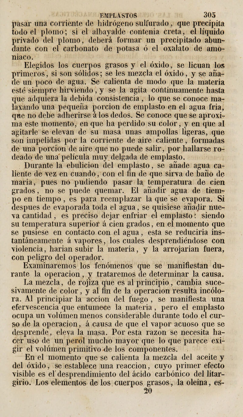 pasar una corriente de hidrógeno sulfurado, que precipita todo el plomo; si el albayalde contenia creta, el líquido privado del plomo, deberá formar un precipitado abun¬ dante con el carbonato de potasa ó el oxalato de amo¬ niaco. Elegidos los cuerpos grasos y el óxido, se licúan los primeros, si son sólidos; se les mezcla el óxido, y se aña¬ de un poco de agua. Se calienta de modo que la materia esté siempre hirviendo, y se la agita continuamente hasta que adquiera la debida consistencia , lo que se conoce ma¬ laxando una pequeña porción de emplasto en el agua fria, que no debe adherirse á los dedos. Se conoce que se aproxi¬ ma este momento, en que ha perdido su color, y en que al agitarle se elevan de su masa unas ampollas ligeras, que son impelidas por la corriente de aire caliente, formadas de una porción de aire que no puede salir, por hallarse ro¬ deado de una película muy delgada de emplasto. Durante la ebulición del emplasto, se añade agua ca¬ liente de vez en cuando, con el fin de que sirva de baño de maria, pues no pudiendo pasar la temperatura de cien grados, no se puede quemar. El añadir agua de tiem¬ po en tiempo, es para reemplazar la que se evapora. Si después de evaporada toda el agua, se quisiese añadir nue¬ va cantidad , es preciso dejar enfriar el emplasto : siendo su temperatura superior á cien grados, en el momento que se pusiese en contacto con el agua, esta se reduciría ins¬ tantáneamente á vapores, los cuales desprendiéndose con violencia, harían subir la materia, y la arrojarían fuera, con peligro del operador. Examinaremos los fenómenos que se manifiestan du¬ rante la operación, y trataremos de determinar la causa. La mezcla, de rojiza que es al principio, cambia suce¬ sivamente de color, y al fin de la operación resulta incolo¬ ra. Al principiar la acción del fuego , se manifiesta una efervescencia que entumece la materia, pero el emplasto ocupa un volumen menos considerable durante todo el cur¬ so de la operación, á causa de que el vapor acuoso que se desprende, eleva la masa. Por esta razón se necesita ha¬ cer uso de un perol mucho mayor que lo que parece exi¬ gir el volumen primitivo de los componentes. En el momento que se calienta la mezcla del aceite y del óxido, se establece una reacción, cuyo primer efecto visible es el desprendimiento del ácido carbónico del litar- girio. Los elementos de los cuerpos grasos, la oleína, eá- 20