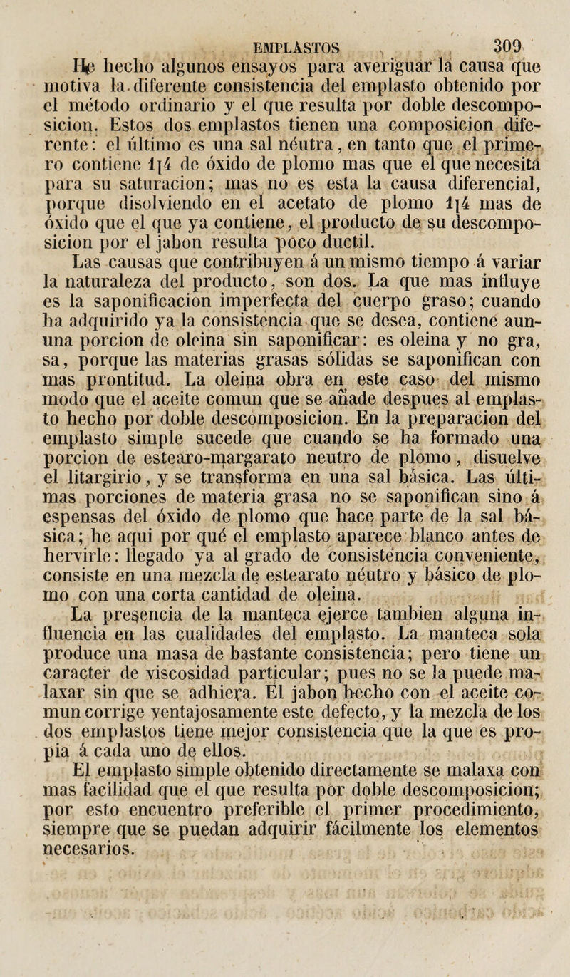 Hp hecho algunos ensayos para averiguar la causa que motiva la. diferente consistencia del emplasto obtenido por el método ordinario y el que resulta por doble descompo¬ sición. Estos dos emplastos tienen una composición dife¬ rente : el último es una sal neutra, en tanto que el prime¬ ro contiene 1|4 de óxido de plomo mas que el que necesita para su saturación; mas no es esta la causa diferencial, porque disolviendo en el acetato de plomo 1]4 mas de óxido que el que ya contiene, el producto de su descompo¬ sición por el jabón resulta poco dúctil. Las causas que contribuyen á un mismo tiempo á variar la naturaleza del producto, son dos. La que mas influye es la saponificación imperfecta del cuerpo graso; cuando ha adquirido ya la consistencia que se desea, contiene aun- una porción de oleina sin saponificar: es oleina y no gra, sa, porque las materias grasas sólidas se saponifican con mas prontitud. La oleina obra en este caso del mismo modo que el aceite común que se anade después al emplas¬ to hecho por doble descomposición. En la preparación del emplasto simple sucede que cuando se ha formado una porción de estearo-margarato neutro de plomo, disuelve el litargirio, y se transforma en una sal básica. Las últi¬ mas porciones de materia grasa no se saponifican sino á espensas del óxido de plomo que hace parte de la sal bá¬ sica; he aqui por qué el emplasto aparece blanco antes de hervirle: llegado ya al grado de consistencia conveniente, consiste en una mezcla de estearato néutro y básico de plo¬ mo con una corta cantidad de oleina. La presencia de la manteca ejerce también alguna in¬ fluencia en las cualidades del emplasto. La manteca sola produce una masa de bastante consistencia; pero tiene un carácter de viscosidad particular; pues no se la puede ma¬ laxar sin que se adhiera. Él jabón hecho con el aceite co¬ mún corrige ventajosamente este defecto, y la mezcla de los dos emplastos tiene mejor consistencia que la que es pro¬ pia á cada uno de ellos. El emplasto simple obtenido directamente se malaxa con mas facilidad que el que resulta por doble descomposición; por esto encuentro preferible el primer procedimiento, siempre que se puedan adquirir fácilmente los elementos necesarios.