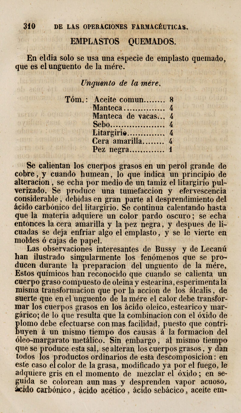 ✓ . . .• • b ¿ * f I • . S i . . EMPLASTOS QUEMADOS. En eldia solo se usa una especie de emplasto quemado, que es el ungüento de la mére. Ungüento de la mére, Tóm,: Aceite común. 8 Manteca. 4 Manteca de vacas.., 4 Sebo. 4 Litargirio. 4 Cera amarilla. 4 Pez negra.,,... 1 Se calientan los cuerpos grasos en un perol grande de cobre, y cuando humean, lo que indica un principio de alteración, se echa por medio de un tamiz el litargirio pul¬ verizado. Se produce una tumefacción y efervescencia considerable, debidas en gran parte ai desprendimiento del ácido carbónico del litargirio. Se continua calentando hasta que la materia adquiere un color pardo oscuro ; se echa entonces la cera amarilla y la pez negra, y después de li¬ cuadas se deja enfriar algo el emplasto, y se le vierte en moldes ó cajas de papel. Las observaciones interesantes de Bussy y de Lecanú han ilustrado singularmente los fenómenos que se pro¬ ducen durante la preparación del ungüento de la mére. Estos químicos han reconocido que cuando se calienta un cuerpo graso compuesto de oleina y estearina, esperimentala misma transformación que por la acción de los álcalis, de suerte que en el ungüento de la mére el calor debe transfor¬ mar los cuerpos grasos en los ácido oleico, esteárico y mar- gárico; de lo que resulta que la combinación con el óxido de plomo debe efectuarse con mas facilidad, puesto que contri¬ buyen á un mismo tiempo dos causas á la formación del óleo-margar ato metálico. Sin embargo, al mismo tiempo que se produce esta sal, se alteran los cuerpos grasos, y dan todos los productos ordinarios de esta descomposición : en este caso el color de la grasa, modificado ya por el fuego, le adquiere gris en el momento de mezclar el óxido ; en se¬ guida se colorean aun mas y desprenden vapor acuoso, ácido carbónico, ácido acético, ácido sebácico * aceite em-