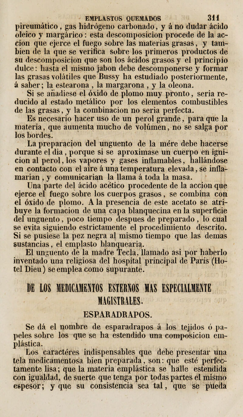 pireumático, gas hidrógeno carbonado, y á no dudar ácido oleico y margárico : esta descomposición procede de la ac¬ ción que ejerce el fuego sobre las materias grasas, y tam¬ bién de la que se verifica sobre los primeros productos de su descomposición que son los ácidos grasos y el principio dulce : hasta el mismo jabón debe descomponerse y formar las grasas volátiles que Bussy ha estudiado posteriormente, á saber; la estearona , la margarona , y la oleona. Si se añadiese el óxido de plomo muy pronto, seria re¬ ducido al estado metálico por los elementos combustibles de las grasas, y la combinación no seria perfecta. Es necesario hacer uso de un perol grande, para que la materia, que aumenta mucho de volumen, no se salga por los bordes. La preparación del ungüento de la mere debe hacerse durante el dia, porque si se aproximase un cuerpo en igni¬ ción al perol, los vapores y gases inflamables, hallándose en contacto con el aire á una temperatura elevada, se infla¬ marían , y comunicarían la llama á toda la masa. Una parte del ácido acético procedente de la acción que ejerce el fuego sobre los cuerpos grasos, se combina con el óxido de plomo. A la presencia de este acetato se atri¬ buye la formación de una capa blanquecina en la superficie del ungüento, poco tiempo después de preparado , lo cual se evita siguiendo estrictamente el procedimiento descrito. Si se pusiese la pez negra al mismo tiempo que las demas sustancias, el emplasto blanquearía. El ungüento de la madre Tecla, llamado asi por haberlo inventado una religiosa del hospital principal de París (Ho¬ tel Dieu) se emplea como supurante. ■' y ' ' ’■ . DE LOS MEDICAMENTOS ESTEMOS HAS ESPECIALMENTE MAGISTRALES. ESPARADRAPOS. Se dá el nombre de esparadrapos á los tejidos ó pa¬ peles sobre los que se ha estendido una composición em¬ plástica. Los caractères indispensables que debe presentar una tela medicamentosa bien preparada, son : que esté perfec¬ tamente lisa; que la materia emplástica se hálle estendida con igualdad, de suerte que tenga por todas partes el mismo espesor ; y que su consistencia sea tal, que se püedá