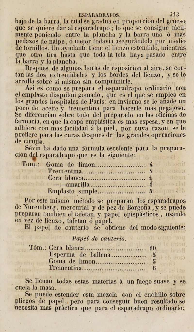 bajo de la barra, la cual se gradua en proporción del grueso que se quiere dar al esparadrapo ; lo que se consigue fácil¬ mente poniendo entre la plancha y la barra uno ó mas pedazos de naipe, ó mejor todavia asegurándola por medio de tornillos. Un ayudante tiene el lienzo estcndido, mientras que otro tira hasta que toda la tela haya pasado entre la barra y la plancha. Despues de algunas horas de esposicion al aire, se cor¬ tan las dos extremidades y los bordes del lienzo, y se le arrojla sobre sí mismo sin comprimirle. Asi es como se prepara el esparadrapo ordinario con el emplasto diaquilon gomado, que es el que se emplea en los grandes hospitales de París: en invierno se le añade un poco de aceite y trementina para hacerle mas pegajoso. Se diferencian sobre todo del preparado en las oficinas de farmacia, en que la capa emplástica es mas espesa, y en que adhiere con mas facilidad á la piel, por cuya razón se le prefiere para las curas después de las grandes operaciones de cirujía. Sévin ha dado una fórmula escelente para la prepara¬ ción del esparadrapo que es la siguiente: Tom.: Goma de limon. 4 Trementina. 4 Cera blanca. % -amarilla... í Emplasto simple. 5 Por este mismo método se preparan los esparadrapos de Nuremberg, mercurial y de pez de Borgoña , y se puede preparar también el tafetán y papel epispásticos , usando en vez de lienzo, tafetán ó papel. El papel de cauterio se obtiene del modo siguiente: Papel de cauterio. Tóm.: Cera blanca. 10 Esperma de ballena. 5 Goma de limon. .. .. 5 Trementina. 6 • ; * * ■ Se licúan todas estas materias á un fuego suave y se, cuela la masa. Se puede estender esta mezcla con el cuchillo sobre pliegos de papel, pero para conseguir buen resultado se necesita mas práctica que para el esparadrapo ordinario;