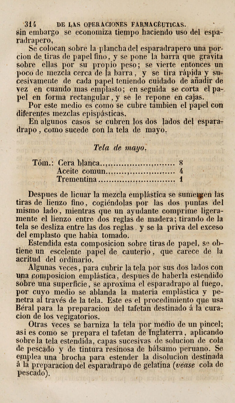 sin embargo se economiza tiempo haciendo uso del espa- radrapero, Se colocan sobre la plancha dej esparadrapero una por¬ ción de tiras de papel fino, y se pone la barra que gravita sobre ellas por su propio peso; se vierte entonces un poco de mezcla cerca de la barra, y se tira rápida y su¬ cesivamente de cada papel teniendo cuidado de añadir de vez en cuando mas emplasto ; en seguida se corta el pa¬ pel en forma rectangular, y se le repone en cajas. Por este medio es como se culire también el papel con diferentes mezclas epispásticas. En algunos casos se cubren los dos jados dej espara¬ drapo , como sucede con la tela de mayo. Tela de mayo. Tóm.: Cera bjanea..,.,.............. 8 Aceite común.,,.....,.,.....,....,.... 4 Trementina...... 1 Después de licuar la mezcla emplástica se sumergen las tiras de lienzo fino, cogiéndolas por las dos puntas del mismo lado, mientras que un ayudante comprime ligera¬ mente el lienzo entre dos reglas de madera; tirando de la tela se desliza entre las dos reglas, y se Ja priva del exceso del emplasto que habia tomado. Estendida esta composición sobre tiras de papel, se ob¬ tiene un escelente papel de cauterio, que carece de la acritud del ordinario. Algunas veces, para cubrir Ja teja por sus dos lados con upa cpuiposicion emplástica, después de haberla estendido sobre una superficie, se aproxima el esparadrapo al fuego, por cuyo medio se ablanda la materia emplástica y pe¬ netra al través de la tela. Este es el procedimiento que usa Béral para la preparación del tafetán destinado á la cura¬ ción de los vegigatorios. Otras veces se barniza la tela por medio de un pincel; asi es como se prepara el tafetán de Inglaterra, aplicando sobre la tela estendida, capas sucesivas de solución de cola do pescado y de tintura resinosa de bálsamo peruano. Se epiplea una brocha para estender la disolución destinada á la preparación del esparadrapo de gelatina {véase cola de pescado).