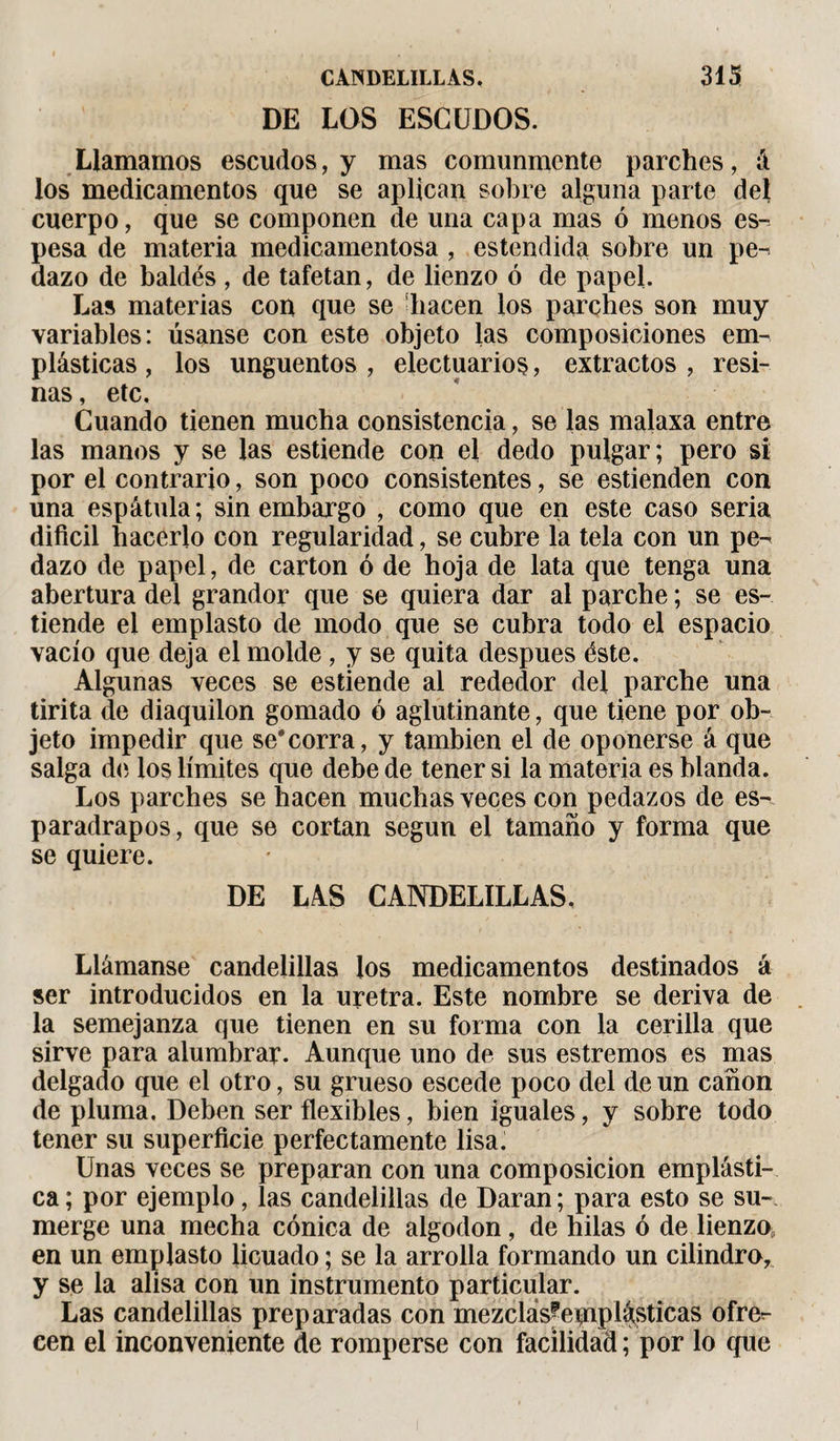 DE LOS ESCUDOS. Llamamos escudos, y mas comunmente parches, á los medicamentos que se aplican sobre alguna parte del cuerpo, que se componen de una capa mas ó menos es¬ pesa de materia medicamentosa , estendida sobre un pe¬ dazo de baldés , de tafetán, de lienzo ó de papel. Las materias con que se hacen los parches son muy variables: úsanse con este objeto las composiciones em¬ plásticas , los ungüentos , electuario§, extractos , resi¬ nas , etc. Cuando tienen mucha consistencia, se las malaxa entre las manos y se las estiende con el dedo pulgar; pero si por el contrario, son poco consistentes, se estienden con una espátula; sin embargo , como que en este caso seria difícil hacerlo con regularidad, se cubre la tela con un pe¬ dazo de papel, de carton ó de hoja de lata que tenga una abertura del grandor que se quiera dar al parche ; se es¬ tiende el emplasto de modo que se cubra todo el espacio vacío que deja el molde , y se quita después éste. Algunas veces se estiende al rededor del parche una tirita de diaquilon gomado ó aglutinante, que tiene por ob¬ jeto impedir que se*corra, y también el de oponerse á que salga de los límites que debe de tener si la materia es blanda. Los parches se hacen muchas veces con pedazos de es¬ paradrapos, que se cortan según el tamaño y forma que se quiere. DE LAS CANDELILLAS, Llámanse candelillas los medicamentos destinados á ser introducidos en la uretra. Este nombre se deriva de la semejanza que tienen en su forma con la cerilla que sirve para alumbrar. Aunque uno de sus estremos es mas delgado que el otro, su grueso escede poco del de un canon de pluma. Deben ser flexibles, bien iguales, y sobre todo tener su superficie perfectamente lisa. Unas veces se preparan con una composición emplásti¬ ca ; por ejemplo, las candelillas de Daran ; para esto se su¬ merge una mecha cónica de algodón, de hilas ó de lienzo, en un emplasto licuado ; se la arrolla formando un cilindro, y se la alisa con un instrumento particular. Las candelillas preparadas con mezclás^eiqiplásticas ofre¬ cen el inconveniente de romperse con facilidad ; por lo que