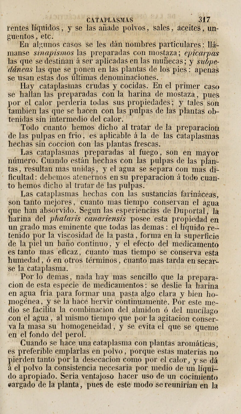 ♦ CATAPLASMAS 317 rentes líquidos, y se las añade polvos, sales, aceites, un¬ güentos, etc. En algunos casos se les dán nombres particulares : Uá- manse sinapismos las preparadas con mostaza; epicarpas las que se destinan á ser aplicadas en las muñecas ; y subpe¬ dáneas las que se ponen en las plantas de los pies : apenas se usan estas dos últimas denominaciones. Hay cataplasmas crudas y cocidas. En el primer caso se hallan las preparadas con la harina de mostaza, pues por el calor perderia todas sus propiedades ; y tales son también las que se hacen con las pulpas de las plantas ob¬ tenidas sin intermedio del calor. Todo cuanto hemos dicho al tratar de la preparación de las pulpas en frió, es aplicable á la de las cataplasmas hechas sin cocción con las plantas frescas. Las cataplasmas preparadas al fuego, son en mayor número. Guando están hechas con las pulpas de las plan¬ tas , resultan mas unidas, y el agua se separa con mas di¬ ficultad : debemos atenernos en su preparación á todo cuan¬ to hemos dicho al tratar de las pulpas. Las cataplasmas hechas con las sustancias farináceas, son tanto mejores, cuanto mas tiempo conservan el agua que han absorvido. Según las esperiencias de Duportal, la harina del phalaris canariensis posee esta propiedad en un grado mas eminente que todas las demas : el líquido re¬ tenido por la viscosidad de la pasta, forma en la superficie de la piel un baño continuo, y el efecto del medicamento es tanto mas eficaz, cuanto mas tiempo se conserva esta humedad, ó en otros términos, cuanto mas tarda en secar¬ se la cataplasma. Por lo demas, nada hay mas sencillo que la prepara¬ ción de esta especie de medicamentos : se deslie la harina en agua fria para formar una pasta algo clara y bien ho¬ mogénea, y se la hace hervir continuamente. Por este me¬ dio se facilita la combinación del almidón ó del mucílago con el agua, al mismo tiempo que por la agitación conser¬ va la masa su homogeneidad, y se evita el que se queme en el fondo del perol. Cuando se hace una cataplasma con plantas aromáticas, es preferible emplarlas en polvo, porque estas materias no pierden tanto por la desecación como por el calor, y se dá á el polvo la consistencia necesaria por medio de un líqui¬ do apropiado. Seria ventajoso hacer uso de un cocimiento eargado de la planta, pues de este modo se reunirían en la