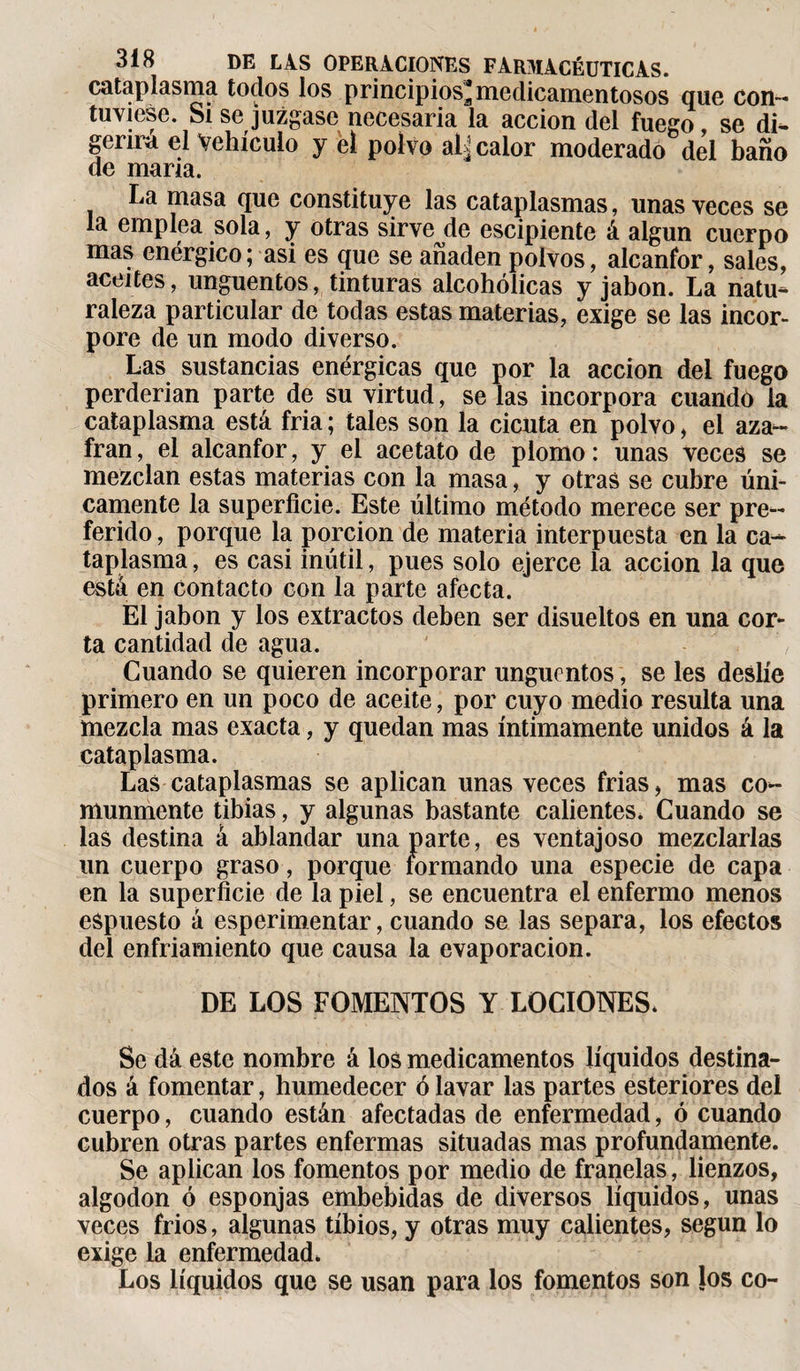 cataplasma todos los principios* medicamentosos que con¬ tuviese. Si se juzgase necesaria la acción del fuego, se di¬ gerirá el Vehículo y el polvo dl¿ calor moderado del baño de maria. La masa que constituye las cataplasmas, unas veces se la emplea sola, y otras sirvejle escipiente á algún cuerpo mas enérgico; asi es que se añaden polvos, alcanfor, sales, aceites, ungüentos, tinturas alcohólicas y jabón. La natu¬ raleza particular de todas estas materias, exige se las incor¬ pore de un modo diverso. Las sustancias enérgicas que por la acción del fuego perderían parte de su virtud, se las incorpora cuando la cataplasma está fría ; tales son la cicuta en polvo, el aza¬ frán , el alcanfor, y el acetato de plomo : unas veces se mezclan estas materias con la masa, y otras se cubre úni¬ camente la superficie. Este último método merece ser pre¬ ferido , porque la porción de materia interpuesta en la ca¬ taplasma , es casi inútil, pues solo ejerce la acción la que está en contacto con la parte afecta. El jabón y los extractos deben ser disueltos en una cor¬ ta cantidad de agua. Cuando se quieren incorporar ungüentos, se les deslíe primero en un poco de aceite, por cuyo medio resulta una mezcla mas exacta, y quedan mas íntimamente unidos á la cataplasma. Las cataplasmas se aplican unas veces frías, mas co¬ munmente tibias, y algunas bastante calientes. Cuando se las destina á ablandar una parte, es ventajoso mezclarlas un cuerpo graso, porque formando una especie de capa en la superficie de la piel, se encuentra el enfermo menos eSpuesto á esperimentar, cuando se las separa, los efectos del enfriamiento que causa la evaporación. DE LOS FOMENTOS Y LOCIONES. Se dá este nombre à los medicamentos líquidos destina¬ dos á fomentar, humedecer ó lavar las partes esteriores del cuerpo, cuando están afectadas de enfermedad, ó cuando cubren otras partes enfermas situadas mas profundamente. Se aplican los fomentos por medio de franelas, lienzos, algodón ó esponjas embebidas de diversos líquidos, unas veces fríos, algunas tibios, y otras muy calientes, según lo exige la enfermedad. Los líquidos que se usan para los fomentos son los co-