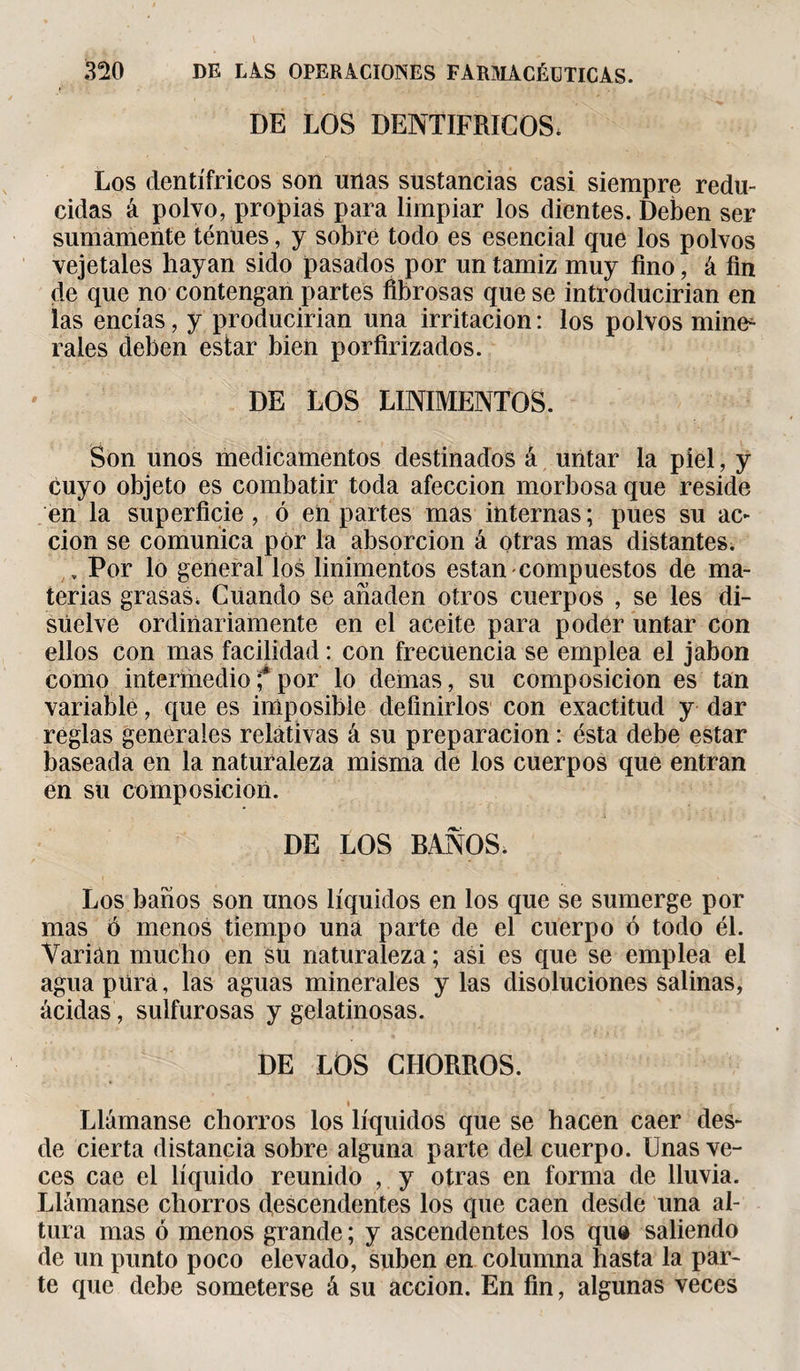 DE LOS DENTIFRICOS* Los dentífricos son unas sustancias casi siempre redu¬ cidas á polvo, propias para limpiar los dientes. Deben ser sumamente ténues, y sobré todo es esencial que los polvos vejetales hayan sido pasados por un tamiz muy fino, á fin de que no contengan partes fibrosas que se introducirían en las encías, y producirían una irritación : los polvos mine¬ rales deben estar bien porfirizados. DE LOS LINIMENTOS. Son unos medicamentos destinados á untar la piel, y cuyo objeto es combatir toda afección morbosa que reside en la superficie, ó en partes mas internas ; pues su ac¬ ción se comunica por la absorción á otras mas distantes. . Por lo general los linimentos están-compuestos de ma¬ terias grasas. Cuando se añaden otros cuerpos , se les di¬ suelve ordinariamente en el aceite para poder untar con ellos con mas facilidad : con frecuencia se emplea el jabón como intermedio f por lo demas, su composición es tan variable, que es imposible definirlos con exactitud y dar reglas generales relativas á su preparación : ésta debe estar baseada en la naturaleza misma de los cuerpos que entran en su composición. DE LOS BAÑOS* Los baños son unos líquidos en los que se sumerge por mas ó menos tiempo una parte de el cuerpo ó todo él. Varían mucho en su naturaleza ; asi es que se emplea el agua pura, las aguas minerales y las disoluciones salinas, acidas, sulfurosas y gelatinosas. DE LOS CHORROS. ♦ Llámanse chorros los líquidos que se hacen caer des¬ de cierta distancia sobre alguna parte del cuerpo. Unas ve¬ ces cae el líquido reunido , y otras en forma de lluvia. Llámanse chorros descendentes los que caen desde una al¬ tura mas ó menos grande ; y ascendentes los qu® saliendo de un punto poco elevado, suben en columna hasta la par¬ te que debe someterse á su acción. En fin, algunas veces