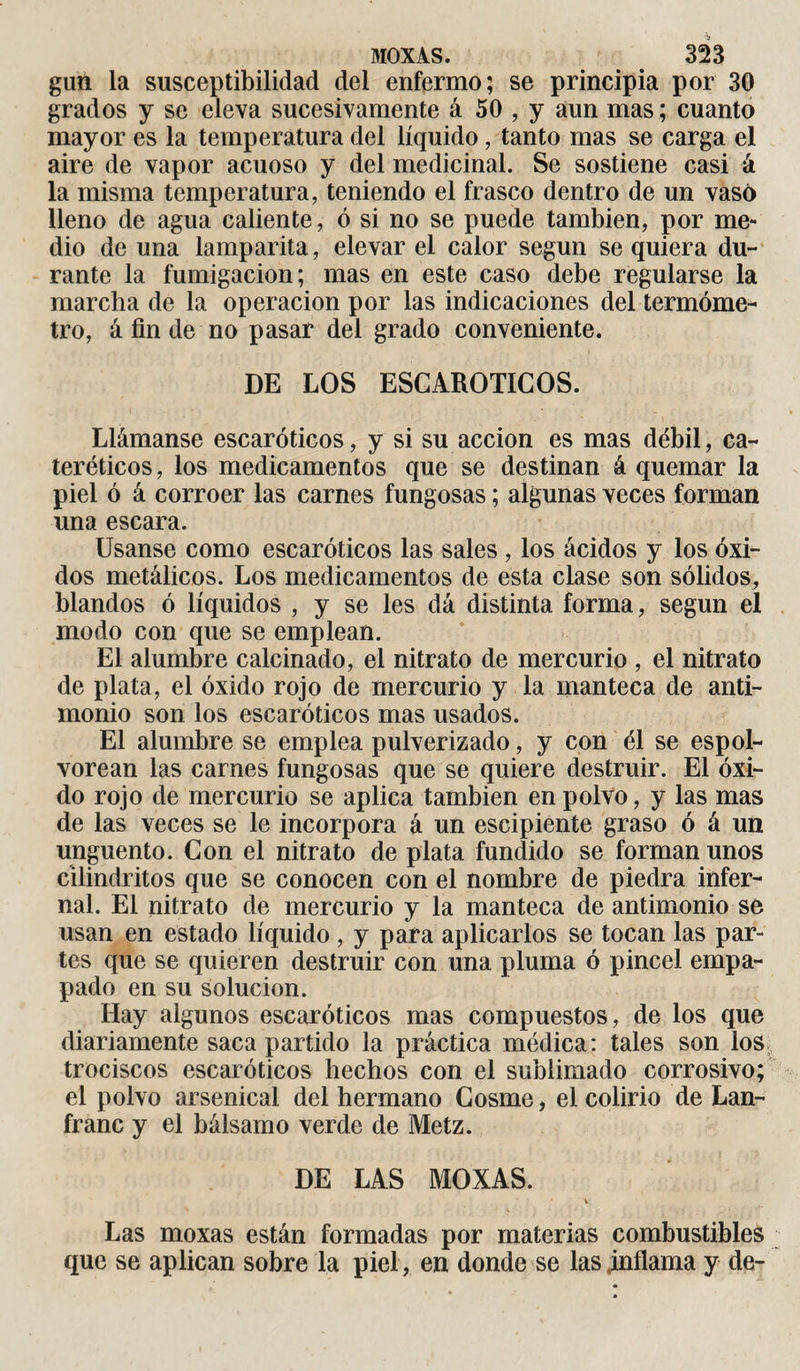 gun la susceptibilidad del enfermo; se principia por 30 grados y se eleva sucesivamente á 50 , y aun mas ; cuanto mayor es la temperatura del líquido, tanto mas se carga el aire de vapor acuoso y del medicinal. Se sostiene casi á la misma temperatura, teniendo el frasco dentro de un vaso lleno de agua caliente, ó si no se puede también, por me¬ dio de una lamparita, elevar el calor según se quiera du¬ rante la fumigación; mas en este caso debe regularse la marcha de la operación por las indicaciones del termóme¬ tro, á fin de no pasar del grado conveniente. DE LOS ESCAROTICOS. Llámanse escaróticos, y si su acción es mas débil, ca- teréticos, los medicamentos que se destinan á quemar la piel ó á corroer las carnes fungosas ; algunas veces forman una escara. Usanse como escaróticos las sales , los ácidos y los óxi¬ dos metálicos. Los medicamentos de esta clase son sólidos, blandos ó líquidos , y se les dá distinta forma, según el modo con que se emplean. El alumbre calcinado, el nitrato de mercurio , el nitrato de plata, el óxido rojo de mercurio y la manteca de anti¬ monio son los escaróticos mas usados. El alumbre se emplea pulverizado, y con él se espol¬ vorean las carnes fungosas que se quiere destruir. El óxi¬ do rojo de mercurio se aplica también en polvo, y las mas de las veces se le incorpora á un escipiente graso ó á un ungüento. Con el nitrato de plata fundido se forman unos cilindritos que se conocen con el nombre de piedra infer¬ nal. El nitrato de mercurio y la manteca de antimonio se usan en estado líquido, y para aplicarlos se tocan las par¬ tes que se quieren destruir con una pluma ó pincel empa¬ pado en su solución. Hay algunos escaróticos mas compuestos, de los que diariamente saca partido la práctica médica: tales son los trociscos escaróticos hechos con el sublimado corrosivo; el polvo arsenical del hermano Cosme, el colirio de Lan- franc y el bálsamo verde de Metz. DE LAS MOXAS. ' i Las moxas están formadas por materias combustibles que se aplican sobre la piel, en donde se las inflama y de-