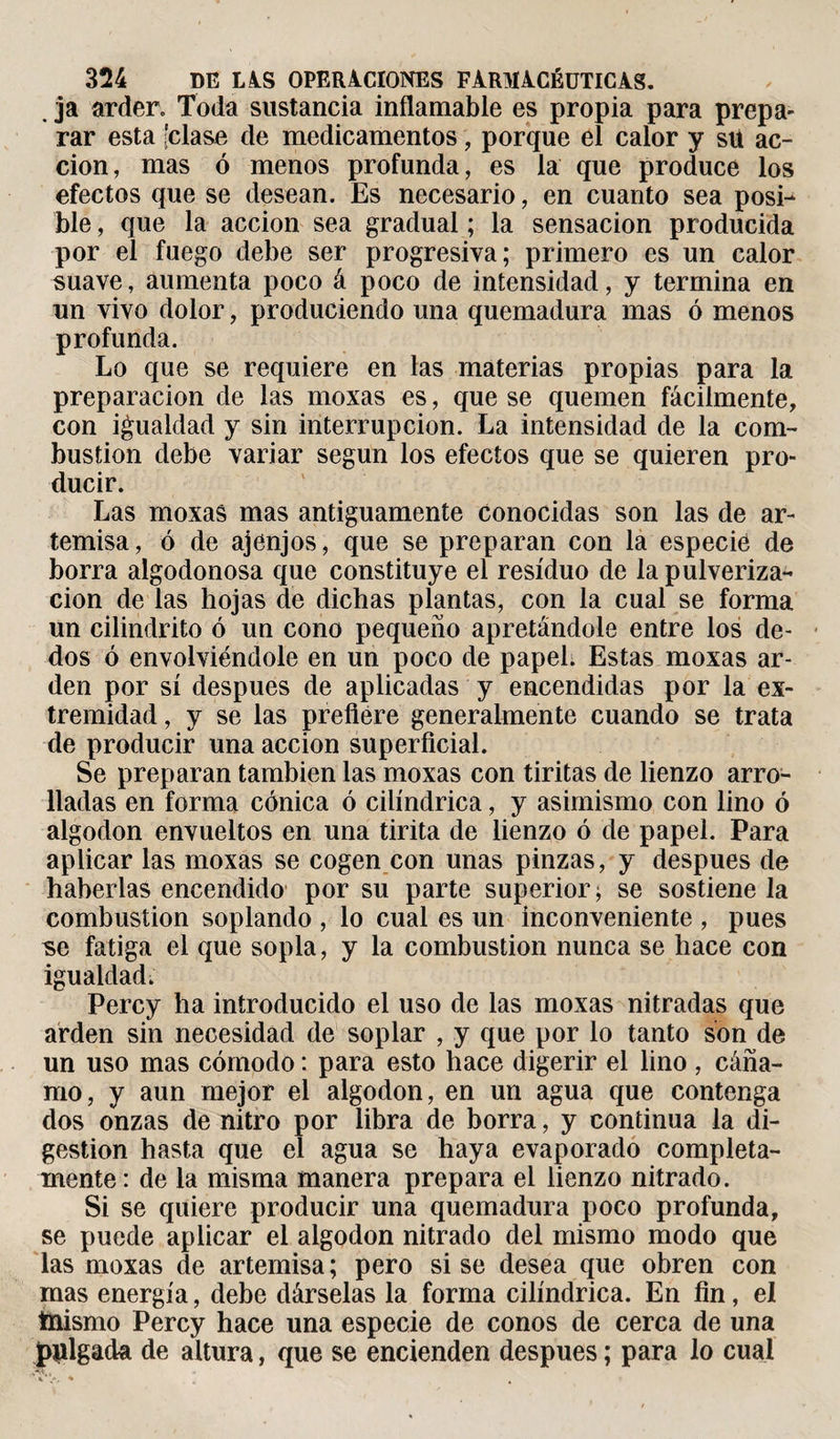 . ja arder. Toda sustancia inflamable es propia para prepa- rar esta [clase de medicamentos, porque el calor y stt ac¬ ción, mas ó menos profunda, es la que produce los efectos que se desean. Es necesario, en cuanto sea posi¬ ble , que la acción sea gradual ; la sensación producida por el fuego debe ser progresiva; primero es un calor suave, aumenta poco á poco de intensidad, y termina en un vivo dolor, produciendo una quemadura mas ó menos profunda. Lo que se requiere en las materias propias para la preparación de las moxas es, que se quemen fácilmente, con igualdad y sin interrupción. La intensidad de la com¬ bustion debe variar según los efectos que se quieren pro¬ ducir. Las moxas mas antiguamente conocidas son las de ar¬ temisa, ó de ajenjos, que se preparan con la especié de borra algodonosa que constituye el residuo de la pulveriza¬ ción de las hojas de dichas plantas, con la cual se forma un cilindrito ó un cono pequeño apretándole entre los de¬ dos ó envolviéndole en un poco de papel. Estas moxas ar¬ den por sí después de aplicadas y encendidas por la ex¬ tremidad , y se las prefiere generalmente cuando se trata de producir una acción superficial. Se preparan también las moxas con tiritas de lienzo arro¬ lladas en forma cónica ó cilindrica, y asimismo con lino ó algodón envueltos en una tirita de lienzo ó de papel. Para aplicar las moxas se cogen con unas pinzas, y después de haberlas encendido por su parte superior; se sostiene la combustion soplando , lo cual es un inconveniente , pues ^e fatiga el que sopla, y la combustion nunca se hace con igualdad. Percy ha introducido el uso de las moxas nitradas que arden sin necesidad de soplar , y que por lo tanto son de un uso mas cómodo : para esto hace digerir el lino , cáña¬ mo, y aun mejor el algodón, en un agua que contenga dos onzas de nitro por libra de borra, y continua la di¬ gestion hasta que el agua se haya evaporado completa¬ mente : de la misma manera prepara el lienzo nitrado. Si se quiere producir una quemadura poco profunda, se puede aplicar el algodón nitrado del mismo modo que las moxas de artemisa; pero sise desea que obren con mas energía, debe dárselas la forma cilindrica. En fin, el tnismo Percy hace una especie de conos de cerca de una pulgada de altura, que se encienden despues ; para lo cual