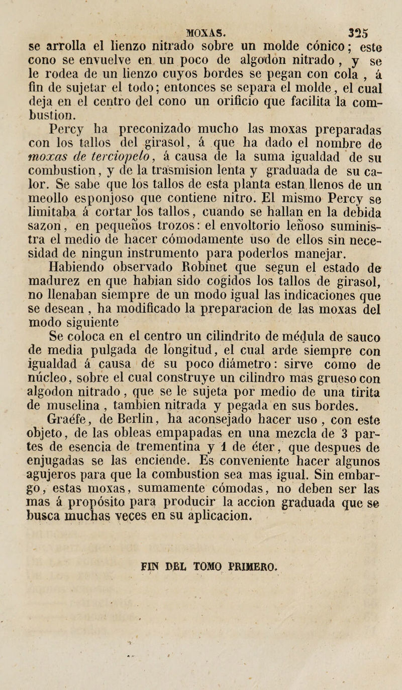 se arrolla el lienzo nitrado sobre un molde cónico; este cono se envuelve en un poco de algodón nitrado , y se le rodea de un lienzo cuyos bordes se pegan con cola , á fin de sujetar el todo; entonces se separa el molde, el cual deja en el centro del cono un orificio que facilita la com¬ bustion. Percy ha preconizado mucho las moxas preparadas con los tallos del girasol, á que ha dado el nombre de moxas de terciopelo, á causa de la suma igualdad de su combustion, y de la trasmisión lenta y graduada de su ca¬ lor. Se sabe que los tallos de esta planta están llenos de un meollo esponjoso que contiene nitro. El mismo Percy se limitaba á cortarlos tallos, cuando se hallan en la debida sazón, en pequeños trozos : el envoltorio leñoso suminis¬ tra el medio de hacer cómodamente uso de ellos sin nece¬ sidad de ningún instrumento para poderlos manejar. Habiendo observado Robinet que según el estado de madurez en que habían sido cogidos los tallos de girasol, no llenaban siempre de un modo igual las indicaciones que se desean , ha modificado la preparación de las moxas del modo siguiente Se coloca en el centro un cilindrito de médula de saúco de media pulgada de longitud, el cual arde siempre con igualdad á causa de su poco diámetro : sirve como de núcleo, sobre el cual construye un cilindro mas grueso con algodón nitrado, que se le sujeta por medio de una tirita de muselina , también nitrada y pegada en sus bordes. Graéfe, de Berlin, ha aconsejado hacer uso , con este objeto, de las obleas empapadas en una mezcla de 3 par¬ tes de esencia de trementina y 1 de éter, que después de enjugadas se las enciende. Es conveniente hacer algunos agujeros para que la combustion sea mas igual. Sin embar¬ go, estas moxas, sumamente cómodas, no deben ser las mas á propósito para producir la acción graduada que se busca muchas veces en su aplicación. FIN DEL TOMO PRIMERO.