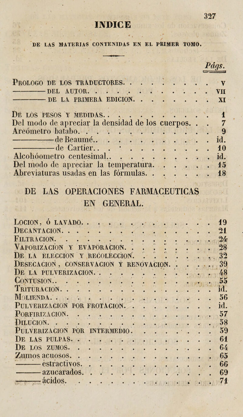 / DE LAS MATERIAS CONTENIDAS EN EL PRIMER TOMO. Pdgs. Prologo de los traductores. y -DEL AUTOR. . . .VII -DE LA PRIMERA EDICION.XI De los pesos y medidas.. 1 Del modo de apreciar la densidad de los cuerpos. . . 7 Areómetro batabo.. . 9 -deBeaumé.id. -de Cartier.. . *.. 10 Alcohóometro centesimal.. id. Del modo de apreciar la temperatura.45 Abreviaturas usadas en las fórmulas. ...... 18 DE LAS OPERACIONES FARMACEUTICAS EN GENERAL. LOCION, Ó LAVADO. Decantación.. Filtración.. . . . 24- Vaporización y evaporación. . . r i i ... 28 De LA ELECCION Y RECOLECCION. . . . 32 Desecación , conservación y renovación. . . , 39 De LA PULVERIZACION. . .... 48 Contusion. ... 55 Trituración.. ... id. Molienda. ... 56 Pulverización por frotación. . ... id. Porfiriza cion. . . . 57 Dilución.. Pulverización por intermedio. ... 59 De las pulpas. De los zumos. Zumos acuosos. ... 65 —-estractivos. -azucarados. «-—ácidos.