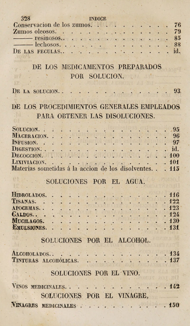 Conservación de los zumos. ..76 Zumos oleosos...79 -resinosos.. ......... 85 —-lechosos..88 De las féculas.. . . . . . , -.id, DE LOS MEDICAMENTOS PREPARADOS POR SOLUCION. De la solución. ............. 93 DE LOS PROCEDIMIENTOS GENERALES EMPLEADOS PARA OBTENER LAS DISOLUCIONES. SOLUCION. ............... 95 Maceracion. .. 96 Infusión. ..97 Digestion: ..id. Decocción. 100 Lixiviación.101 Materias sometidas á la acción de los disolventes. . .115 SOLUCIONES POR EL AGUA. Hidrolados. .............. 116 Tisanas. 122 APOCEMAS. . .............. 123 Caldos.124 ÍMucilagos. 130 Emulsiones. 131 SOLUCIONES POR EL ALCOHOL. Alcoholados.. .. 134 Tinturas alcohólicas. . . . . . . . . .137 SOLUCIONES POR EL VINO. « . «* »•« •*.* • • * * • v' I Y , * Vinos medicinales. 142 SOLUCIONES POR EL VINAGRE, Vinagres medicinales. 150