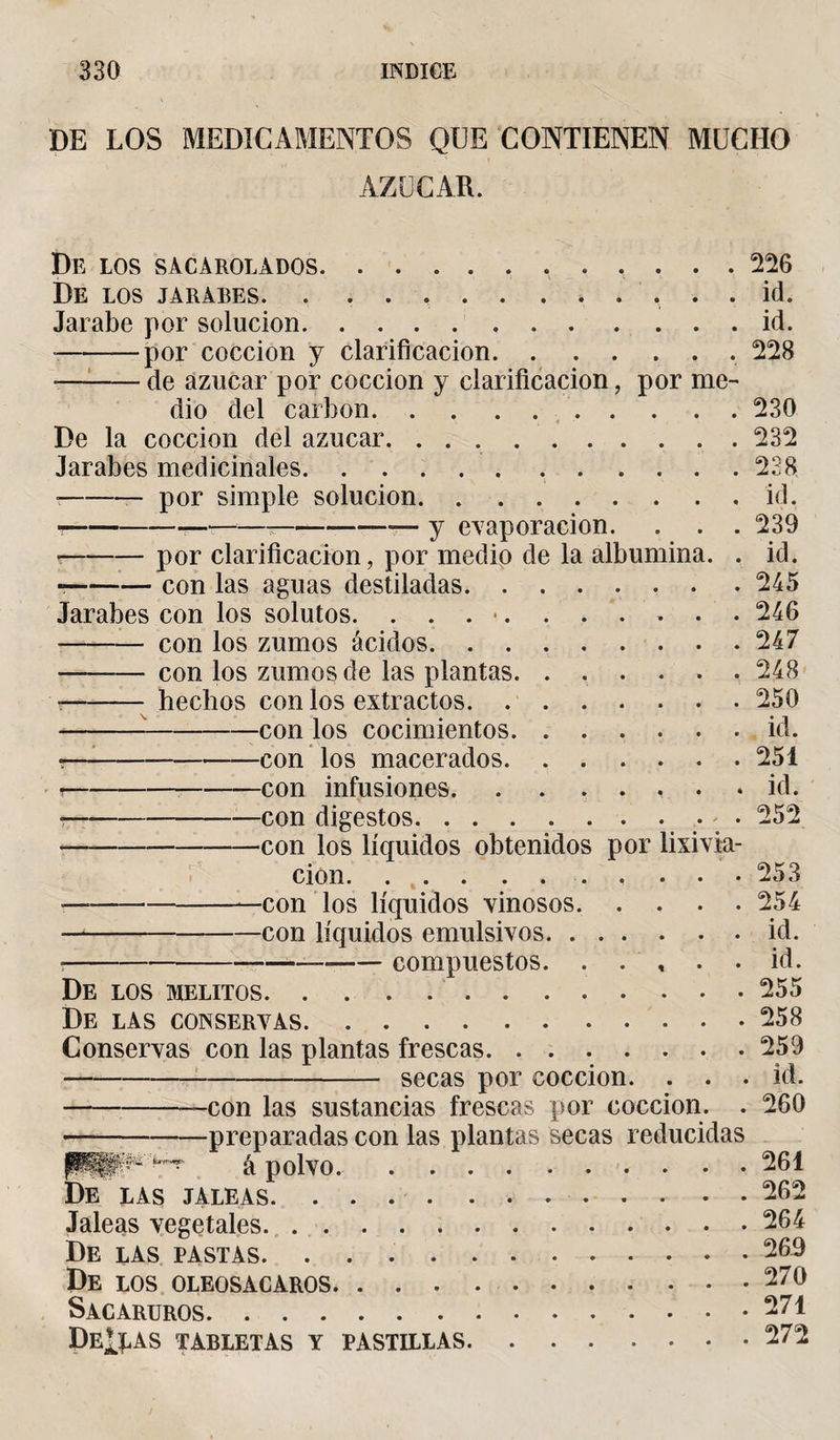 DE LOS MEDICAMENTOS QUE CONTIENEN MUCHO AZUCAR. De los sacarolados. 226 De LOS JARABES. . ... . id. Jarabe por solución.id. -por cocción y clarificación.. 228 r—-de azúcar por cocción y clarificación, por me¬ dio del carbon. 230 De la cocción del azúcar.232 Jarabes medicinales.228 --- por simple solución.id. ■--——— --— y evaporación. . . . 239 r-por clarificación, por medio de la albúmina. . id. --con las aguas destiladas.. . . 245 Jarabes con los solutos. . . . •.246 --con los zumos ácidos. ..247 - con los zumos de las plantas. ...... 248 --- hechos con los extractos.250 ---con los cocimientos.id. °-con los macerados.251 t-con infusiones., • • id. ?-con digestos.. • 252 •-con los líquidos obtenidos por lixivia¬ ción. 253 —-con ios líquidos vinosos.254 -con líquidos emulsivos.id. ?--—-compuestos. . . , . .id. De los melitos.255 De las conservas.258 Conservas con las plantas frescas.259 -secas por cocción. . . . id. --con las sustancias frescas por cocción. . 260 -preparadas con las plantas secas reducidas PPSP*'^ á polvo..261 De las jaleas.. . 262 Jaleas vegetales.264 De las pastas.269 De los oleosacaros.270 Sacaruros.271 DeÍPAS TABLETAS y PASTILLAS.272