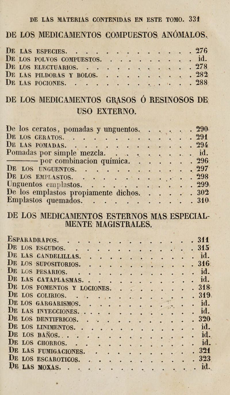 DE LOS MEDICAMENTOS COMPUESTOS ANÓMALOS, » » ' ’• ’ ■ A De las especies.276 De los polvos compuestos..id. De los electuarios. 278 De las pildoras y bolos., . . 282 De las pociones. 288 DE LOS MEDICAMENTOS GRASOS Ó RESINOSOS DE USO EXTERNO. De los ceratos, pomadas y ungüentos. . . &lt; . . 290 De los ceratos. 291 De las pomadas. 294 Pomadas por simple mezcla. . . . . . . . .id. --por combinación química.296 De los ungüentos. 297 De los emplastos.. .... 298 Ungüentos emplastos. 299 De los emplastos propiamente dichos..302 Emplastos quemados...310 DE LOS MEDICAMENTOS ESTERNOS MAS ESPECIAL¬ MENTE MAGISTRALES. Esparadrapos.311 De los escudos.315 De las candelillas.id. De los supositorios.316 De los pesarios.id. De LAS CATAPLASMAS.id. De los fomentos y lociones.318 De los colirios. . . 319 De los gargarismos.r. . . id. De las inyecciones.. ... .id. De los dentífricos.320 De los linimentos.id. De los baños. ..id. De los chorros. id. De las fumigaciones.321 De los ESCAROTICOS.323 De las moxas.id.