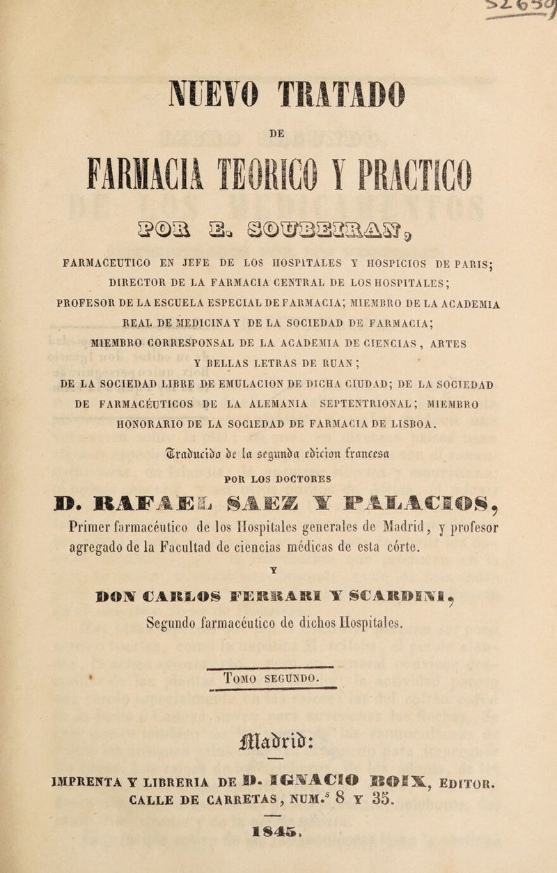 IVIBVO TRATADO DE FARMACIA TEORICO ï PRACTICO FARMACEUTICO EN JEFE DE LOS HOSPITALES Y HOSPICIOS DE PARIS; DIRECTOR DE LA FARMACIA CENTRAL DE LOS HOSPITALES ; PROFESOR DE LA ESCUELA ESPECIAL DE FARMACIA; MIEMBRO DE LA ACADEMIA REAL DE MEDICINAY DE LA SOCIEDAD DE FARMACIA; MIEMBRO CORRESPONSAL DE LA ACADEMIA DE CIENCIAS, ARTES Y BELLAS LETRAS DE RUAN *, DE LA SOCIEDAD LIBRE DE EMULACION DE DICHA CIUDAD; DE LA SOCIEDAD DE FARMACÉUTICOS DE LA ALEMANIA SEPTENTRIONAL; MIEMBRO HONORARIO DE LA SOCIEDAD DE FARMACIA DE LISBOA. ^raîrwctîïù k la sísxtitíia íMctoit frartcpsa POR LOS DOCTORES ». KAFAESi SAFE A Primer farmacéutico de los Hospitales generales de Madrid, y profesor agregado de la Facultad de ciencias médicas de esta córte. Y CAKÏ.ÎIS FEBMIAKI A SCARBIAI^ Segundo farmacéutico de dichos Hospitales. Tomo segundo. Jllaùriîi: IMPRENTA Y LIBRERIA DE B. SCíMACSB EDITOR. CALLE DE CARRETAS, NÜM.® 8 Y 35. 1S45.