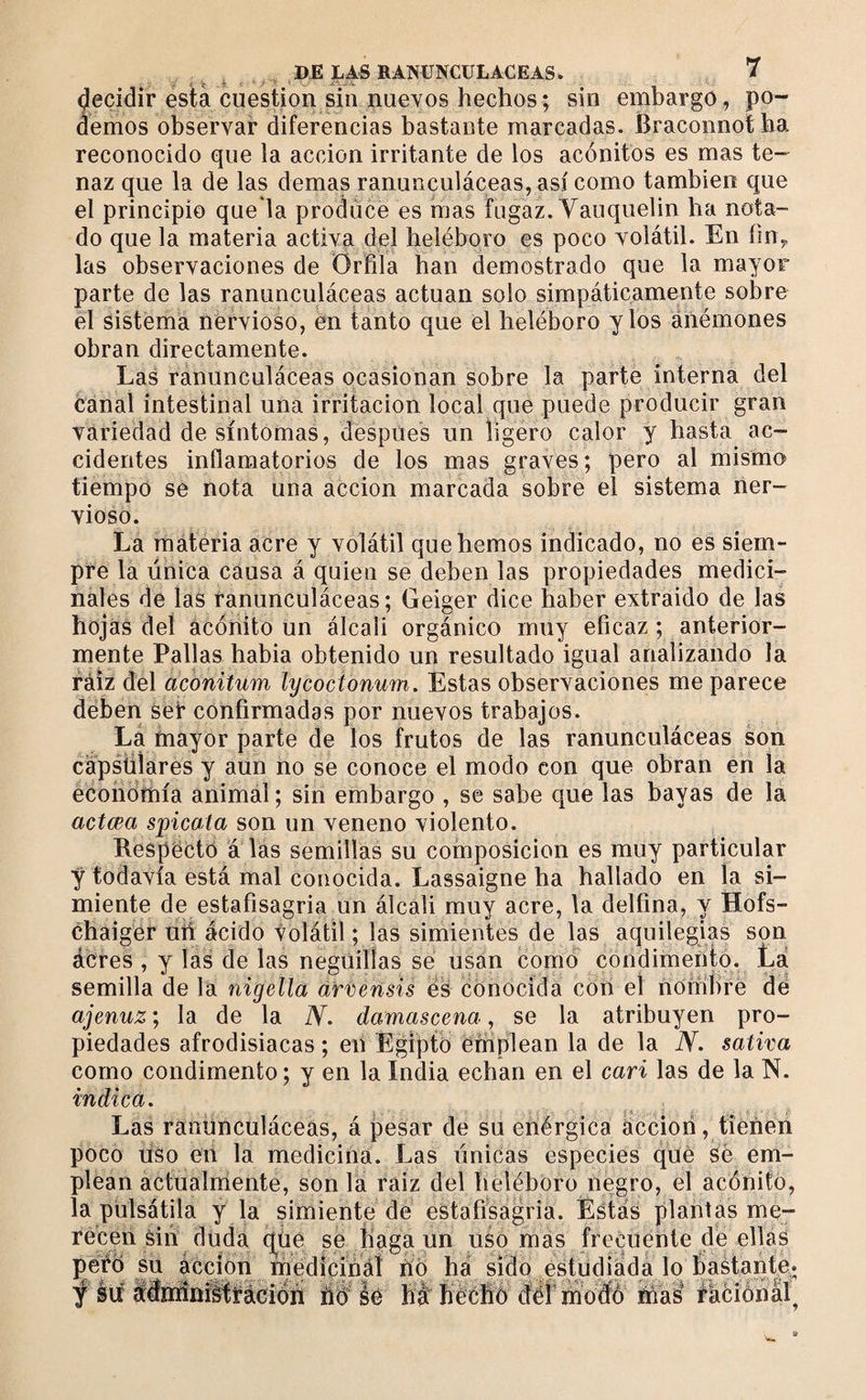 decidir esta cuestión sin nuevos hechos ; sin embargo, po¬ demos observar diferencias bastante marcadas. Braconnotha reconocido que la acción irritante de los acónitos es mas te¬ naz que la de las demas ranunculáceas, así como también que el principio que la produce es mas fugaz. Yauquelin ha nota¬ do que la materia activa del heléboro es poco volátil. En íiny las observaciones de Orfila han demostrado que la mayor parte de las ranunculáceas actúan solo simpáticamente sobre el sistema nervioso, en tanto que el heléboro y los anémones obran directamente. Las ranunculáceas ocasionan sobre la parte interna del canal intestinal una irritación local que puede producir gran variedad de síntomas, después un ligero calor y hasta ac¬ cidentes inflamatorios de los mas graves; pero al mismo tiempó se nota una acción marcada sobre el sistema ner¬ vioso. La materia acre y volátil que hemos indicado, no es siem¬ pre la única causa á quien se deben las propiedades medici¬ nales de las ranunculáceas; Geiger dice haber extraido de las hojas del acónito un álcali orgánico muy eficaz ; anterior¬ mente Pallas habia obtenido un resultado igual analizando la ráiz del acbnitum lycocionum. Estas observaciones me parece deben seír confirmadas por nuevos trabajos. La ñiayor parte de los frutos de las ranunculáceas son cápsüiares y aun no se conoce el modo con que obran en la éconómía animal; sin embargo , se sabe que las bayas de la actœa spicata son un veneno violento. Respectó á lás semillas su composición es muy particular •ÿ todavía está mal conocida. Lassaigne ha hallado en la si¬ miente de estafisagria un álcali muy acre, la delfina, y Hofs- chaiger ufi ácido volátil ; las simientes de las aquilegias son ácres , y las de las negüilías sé usan como condimento. La semilla de la nigella d'rvensís eS conocida con el nombré dé ajenuz', la de la Y. damascena, se la atribuyen pro¬ piedades afrodisiacas ; eii Egipto emplean la de la Y. sativa como condimento ; y en la India echan en el cari las de la N. indica. Las ranunculáceas, á pesar de su enérgica áccioii, tiéñen poco uso en la medicina. Las únicas especies qué Sé em¬ plean actualníente, son la raiz del heléboro negro, el acónito, la piilsátila y la simiente de estafisagria. Éstas plantas me¬ recen Sin duda q^üé se haga un uso más frecuente de ellas péiíb su áccion médicináí fió ha sido estudiada lo %stante. y iií llhiiníitMcion ÚB' ló fiáf ííéchú déf mú® fációnal^