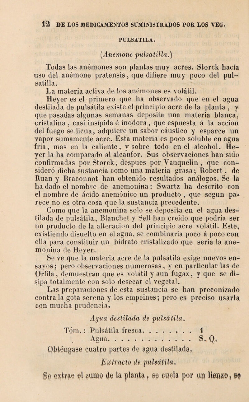 PULSATILA. [Anemone pulsatilla,) Todas las anemones son plantas muy acres. Storck hacía uso del anémone pratensis, que difiere muy poco del pul- satilla. La materia activa de los anémones es volátil. Heyer es el primero que ha observado que en el agua destilada de pulsátila existe el principio acre de la planta , y que pasadas algunas semanas deposita una materia blanca, cristalina , casi insípida é inodora , que espuesta á la acción del fuego se licúa, adquiere un sabor cáustico y esparce un vapor sumamente acre. Esta materia es poco soluble en agua fria, mas en la caliente, y sobre todo en el alcohol. He¬ yer la ha comparado al alcanfor. Sus observaciones han sido confirmadas por Storck , después por Vauquelin , que con¬ sideró dicha sustancia como una materia grasa; Hobert, de Rúan y Braconnot han obtenido resultados análogos. Se la ha dado el nombre de anemonina : Swartz ha descrito con el nombre de ácido anemónico un producto , que según pa** rece no es otra cosa que la sustancia precedente. Como que la anemonina solo se deposita en el agua des¬ tilada de pulsátila, Blanchet y Sell han creido que podria ser un producto de la alteración del principio acre volátil. Este, existiendo disuelto en el agua, se combinaria poco á poco con ella para constituir un hidrato cristalizado que seria la ane¬ monina de Heyer. Se ve que la materia acre de la pulsátila exige nuevos en¬ sayos; pero observaciones numerosas, y en particular las de Orfila, demuestran que es volátil y aun fugaz, y que se di¬ sipa totalmente con solo desecar el vegetal. Las preparaciones de esta sustancia se han preconizado contra la gota serena y los empeines; pero es preciso usarla con mucha prudencia# Agua destilada de 'pulsátila. Tóm. : Pulsátila fresca.. 1 Agua.S. Q. Ohténgase cuatro partes de agua destiladaí Mootfacto de pulsátila, ge exlrp el mmo de la piauta, m oeela por m UepiOi m