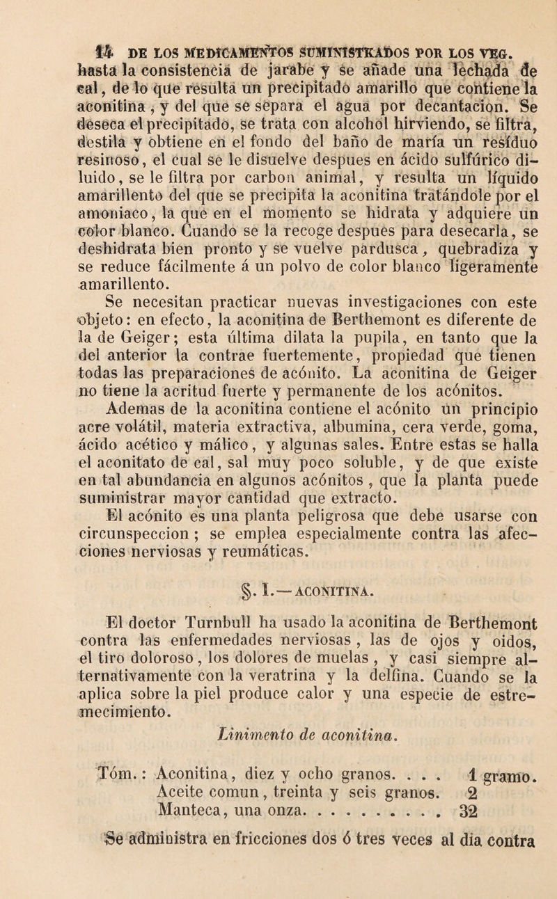 hasta la consistencià de jarabe y se afiade una lechea de «al, delo que résulta un precipitado amarillo que contiene la aconitina , y del que se separa el agua por decantación. Se deseca el precipitado, se trata con alcohol hirviendo, se filtra, destila y obtiene en el fondo del baño de maria un residuo resinoso, el cual se le disuelve después en ácido sulfúrico di¬ luido, se le filtra por carbón animal, y resulta un líquido amarillento del que se precipita la aconitina tratándole por el amoniaco, la que en el momento se hidrata y adquiere lin color blanco. Cuando se la recoge después para desecarla, se deshidrata bien pronto y se vuelve pardusca, quebradiza y se reduce fácilmente á un polvo de color blanco ligeramente amarillento. Se necesitan practicar nuevas investigaciones con este objeto: en efecto, la aconitina de Berthemont es diferente de la de Geiger; esta última dilata la pupila, en tanto que la del anterior la contrae fuertemente, propiedad que tienen todas las preparaciones de acónito. La aconitina de Geiger no tiene la acritud fuerte y permanente de los acónitos. Ademas de la aconitina contiene el acónito ún principio acre volátil, materia extractiva, albúmina, cera verde, goma, ácido acético y málico, y algunas sales. Entre estas se halla el aconitato de cal, sal muy poco soluble, y de que existe en tal abundancia en algunos acónitos , que la planta puede suministrar mayor cantidad que extracto. El acónito es una planta peligrosa que debe usarse con circunspección ; se emplea especialmente contra las afec¬ ciones nerviosas y reumáticas. §. L—ACONITINA. El doctor Turnbull ha usado la aconitina de Berthemont contra las enfermedades nerviosas , las de ojos y oidos, el tiro doloroso , los dolores de muelas , y casi siempre al¬ ternativamente con la veratrina y la delfina. Guando se la aplica sobre la piel produce calor y una especie de estre¬ mecimiento. Linimento de aconitina, Tóm. : Aconitina, diez y ocho granos. . . . 1 gramo. Aceite común, treinta y seis granos. 2 Manteca, una onza.32 Se administra en fricciones dos ó tres veces al día contra