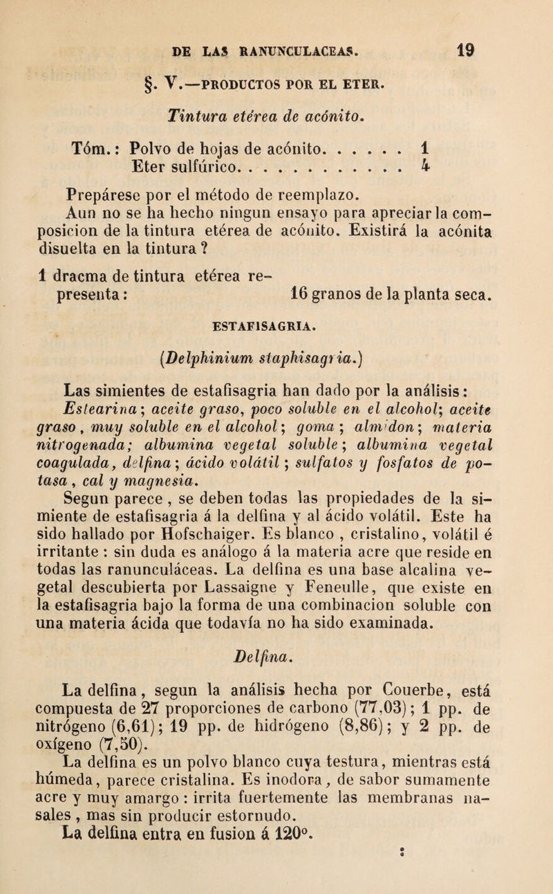 §. V.—PRODUCTOS POR EL ETER. Tintura etérea de acónito. Tóm. ; Polvo de hojas de acónito.1 Eter sulfúrico. 4 Prepárese por el método de reemplazo. Aun no se ha hecho ningún ensayo para apreciarla com¬ posición de la tintura etérea de acónito. Existirá la acónita disuelta en la tintura ? 1 dracma de tintura etérea re¬ presenta : 16 granos de la planta seca. ESTAFISAGRIA. [Delphinium siaphisagria.) Las simientes de estafisagria han dado por la análisis : Estearina', aceite graso, poco soluble en el alcohol', aceite graso ^ muy soluble en el alcohol; goma ; almidón; materia nitrogenada; albúmina vegetal soluble; albúmina vegetal coagulada, delfina; ácido volátil ; sulfatos y fosfatos de po¬ tasa , cal y magnesia. Según parece , se deben todas las propiedades de la si¬ miente de estafisagria á la delfina y al ácido volátil. Este ha sido hallado por Hofschaiger. Es blanco , cristalino, volátil é irritante : sin duda es análogo á la materia acre que reside en todas las ranunculáceas. La delfina es una base alcalina ve¬ getal descubierta por Lassaigne y Feneulle, que existe en la estafisagria bajo la forma de una combinación soluble con una materia ácida que todavía no ha sido examinada. Delfina. La delfina, según la análisis hecha por Couerbe, está compuesta de 27 proporciones de carbono (77,03); 1 pp. de nitrógeno (6,61) ; 19 pp. de hidrógeno (8,86) ; y 2 pp. de oxígeno (7,50). La delfina es un polvo blanco cuya testura, mientras está húmeda, parece cristalina. Es inodora, de sabor sumamente acre y muy amargo : irrita fuertemente las membranas na¬ sales , mas sin producir estornudo. La delfina entra en fusion á 120^^. «