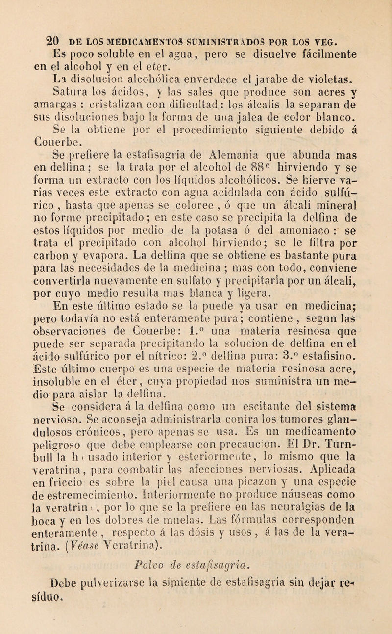 Es poco soluble en el agua, pero se disuelve fácilmente en el alcohol y en el eter. La disolución alcohólica enverdece el jarabe de violetas. Satura los ácidos, ^ las sales que produce son acres y amargas : cristalizan con dificuitad : los álcalis la separan de sus disoluciones bajo la forma de una jalea de color blanco. Se la obtiene por el procedimiento siguiente debido á Coiierbe. Se prefiere la estafisagria de Alemania que abunda mas en delíina; se la trata por el alcohol de 88^^ hirviendo y se forma un extracto con los líquidos alcohólicos. Se hierve va¬ rias veces este extracto con agua acidulada con ácido sulfú¬ rico , hasta que apenas se coloree , ó que un álcali mineral no forme precipitado ; en este caso se precipita la delfina de estos líquidos por medio de la potasa ó del amoniaco : se trata el precipitado con alcohol hirviendo; se le filtra por carbon y evapora. La delfina que se obtiene es bastante pura para las necesidades de la medicina ; mas con todo, conviene convertirla nuevamente en sulfato y precipitarla por un álcali, por cuyo medio resulta mas blanca y ligera. En este liitimo estado se la puede ya usar en medicina; pero todavía no está enteramente pura; contiene , según las observaciones de Gouerbe: 1.^ una materia resinosa que puede ser separada precipitando la solución de delfina en el ácido sulfúrico por el nítrico: 2.® delfina pura: 3.« estafisino. Este último cuerpo es una especie de materia resinosa acre, insoluble en el éter, cuya propiedad nos suministra un me¬ dio para aislar la delfina. Se considera á la delfina como un escitante del sistema nervioso. Se aconseja administrarla contra los tumores glaii- dulosos crónicos, pero apenas se usa. Es un medicamento peligroso que debe emplearse con precauc’on. El Dr. Turn- bull la h i usado interior y esteriormente, lo mismo que la veratrina, para combatir las afecciones nerviosas. Aplicada en friccio es sobre la piel causa una picazón y una especie de estremecimiento. Interiormente no produce náuseas como la veratrin i , por lo que se la prefiere en las neuralgias de la boca y en los dolores de muelas. Las fórmulas corresponden enteramente , respecto á las dosis y usos , á las de la vera- trina. {Véase Veratrina). Polvo de estafisagria. Debe pulverizarse la simiente de estafisagria sin dejar re¬ siduo.