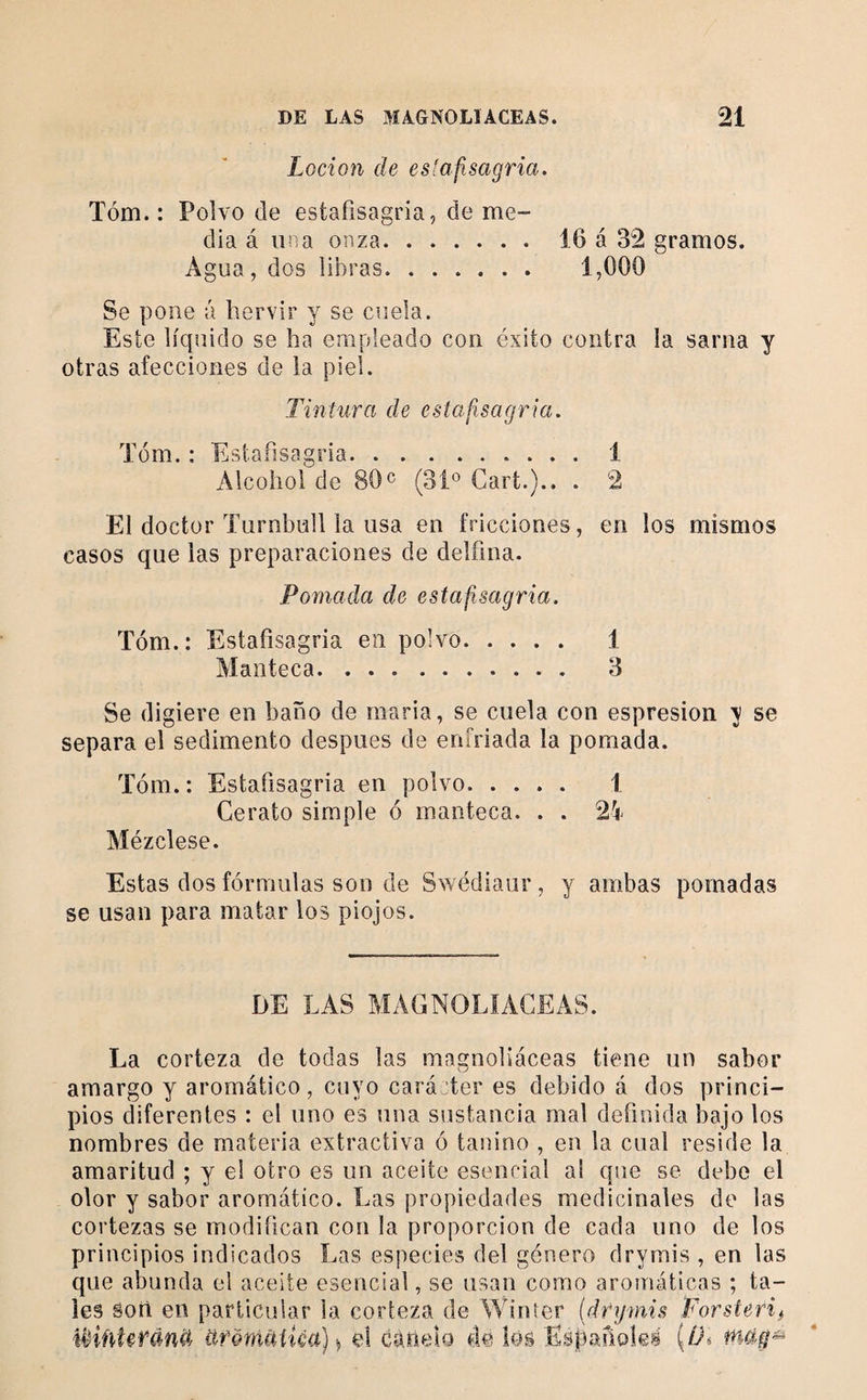 Locion de estafisagria. Tóm. : Polvo de estafisagria, de me¬ dia á una onza.16 á 32 gramos. Agua, dos libras. 1,000 Se pone a hervir y se cuela. Este líquido se ha empleado con éxito contra la sarna y otras afecciones de la piel. Tintura de estafisagria. Tóm. : Estafisagria.1 Alcohol de 80« (31® Cart.).. . 2 El doctor Turnbull la usa en fricciones, en los mismos casos que las preparaciones de delíina. Pomada de estafisagria. Tóm.: Estafisagria en polvo. 1 Manteca. 3 Se digiere en baño de maria, se cuela con espresion \ se separa el sedimento después de enfriada la pomada. Tóm. : Estafisagria en polvo. 1 Cerato simple ó manteca. . . 21' Mézclese. Estas dos fórmulas son de Swédiaiir, y ambas pomadas se usan para matar los piojos. DE LAS MAGNOLIACEAS. La corteza de todas las magnoliáceas tiene un sabor amargo y aromático, cuyo caráTer es debido á dos princi¬ pios diferentes : el uno es una sustancia mal definida bajo los nombres de materia extractiva ó tauino , en la cual reside la amaritud ; y el otro es un aceite esencial al que se debe el olor y sabor aromático. Las propiedades medicinales de las cortezas se modifican con la proporción de cada uno de los principios indicados Las especies del género drymis , en las que abunda el aceite esencial, se usan como aromáticas ; ta¬ les Sort en particular la corteza de Winter {drymis Porsteri^ íHñtefdnd üf&amp;nuHíca)^ el Gánelo de los Esj3arioká (//%