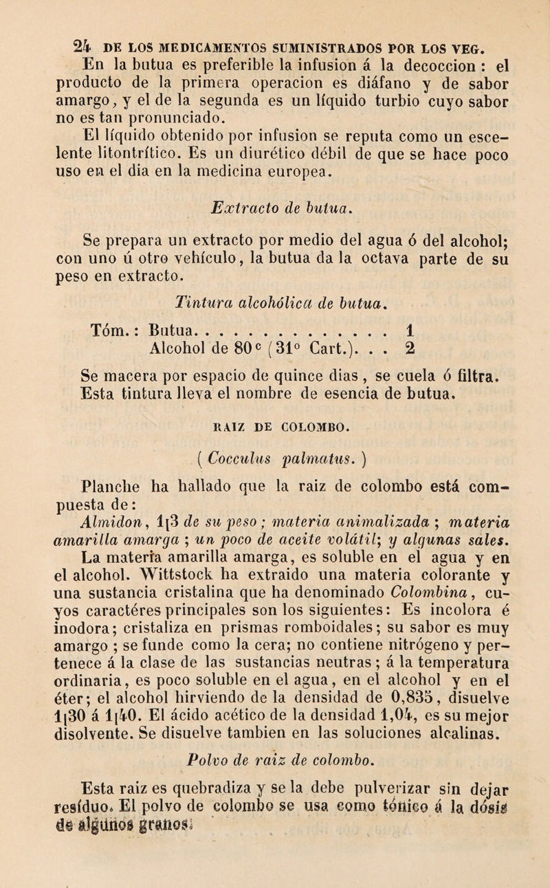 En la butua es preferible la infusion á la decocción : el producto de la primera operación es diáfano y de sabor amargo, y el de la segunda es un líquido turbio cuyo sabor no es tan pronunciado. El líquido obtenido por infusion se reputa como un esce- lente litontrítico. Es un diurético débil de que se hace poco uso en el dia en la medicina europea. Extracto de hutua. Se prepara un extracto por medio del agua ó del alcohol; con uno ú otro vehículo, la butua da la octava parte de su peso en extracto. Tintura alcohólica de butua» Tóm. : Butua. 1 Alcohol de 80^ (31° Cart.). . . 2 Se macera por espacio de quince dias , se cuela ó filtra. Esta tintura lleva el nombre de esencia de butua. RAIZ DE COLOMBO. ( Cocculus palmatus. ) Planche ha hallado que la raiz de Colombo está com¬ puesta de : Almidón, IjS de su 'peso ; materia animalizada ; materia amarilla amarga ; un poco de aceite volátil; y algunas sales. La materia amarilla amarga, es soluble en el agua y en el alcohol. Wittstock ha extraido una materia colorante y una sustancia cristalina que ha denominado Colombina, cu¬ yos caractères principales son los siguientes: Es incolora é inodora; cristaliza en prismas romboidales; su sabor es muy amargo ; se funde como la cera; no contiene nitrógeno y per¬ tenece á la clase de las sustancias neutras ; á la temperatura ordinaria, es poco soluble en el agua, en el alcohol y en el éter; el alcohol hirviendo de la densidad de 0,835, disuelve 1|30 á 1[40. El ácido acético de la densidad 1,04, es su mejor disolvente. Se disuelve también en las soluciones alcalinas. Polvo de raíz de colombo. Esta raiz es quebradiza y se la debe pulverizar sin dejar residuo* El polvo de colombo se usa como iónico á la dósig d® algiirios granos!