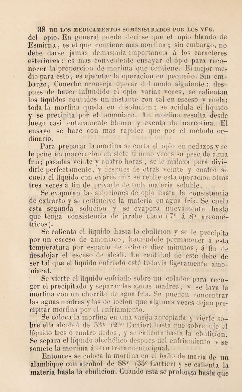 del opio. En general puede decirse que el opio blando de Esmirna, es el que contiene mas morfina ; sin embargo, no debe darse jamás demasiada importancia á los caractères esteriores : es mas conveaiente ensayar el op o para reco¬ nocer la proporción de moríina que contiene. El mejor me¬ dio para esto, es ejecutar la operación en pequeño. Sin em¬ bargo, Couerbe aconseja operar del modo siguiente: des¬ pués de haber infundido el opio varias veces, se calientan los líquidos reunidos un instante con cal en esceso y cuela: toda la morfina queda en disolución ; se acidula el líquido y se precipita por el amoniaco. Li moríina resulta desde luego casi enteramente blanca y exenta de narcotina. El ensayo se hace con mas rapidez que por el método or¬ dinario. Para preparar la morfina se corta el opio en pedazos y se le pone en maceraciou en siete ú ocho veces su peso de agua fr-a; pasadas veir.te y cuatro horas , se le malaxa para divi¬ dirle perfectamente, y después de otras veinte y cuatro se cuela el líquido con expresión : se repite esta operación otras tres veces á fin de privarle de toda materia soluble. Se evaporan la^ soluciones de opio hasta la consistencia de extracto y se redisuelve la materia en agua fria. Se cuela esta segunda solución y se evapora nuevamente hasta que tenga consistencia de jarabe claro (7® á 8^^ areomé- tricos). Se calienta el líquido hasta la ebulición y se le precipita por un esceso de amoniaco, haciéndole permanecer á esta temperatura por espac o de ocho ó diez minutos , á fm de desalojar el esceso de álcali. La cantidad de este debe de ser tal qae el líquido enfriado esté todavía ligeramente amo¬ niacal. Se vierte el líquido enfriado sobre un colador para reco¬ ger el precipitado y separar las aguas madres, y se lava la morfina con un chorrito de agua fria. Se pueden concentrar las aguas madres y las de locion que algunas veces dejan pre¬ cipitar morfina por el enfriamiento. Se coloca la morfina en una vasija apropiada y ^ ierte so¬ bre ella alcohol de 53c Cartier) hasta que sobrepuje el líquido tres ó cuatro dedos , y se calienta hasta la ebulición. Se separa el líquido alcohólico después del enfriamiento y se somete la morfina á otro tr&lt;itamiento igual. Entonces se coloca la moríina en el baño de maria de un alambique con alcohol de 88 ^ (35^^ Cartier) y se calienta la materia hasta la ebulición. Cuando esta se prolonga hasta que