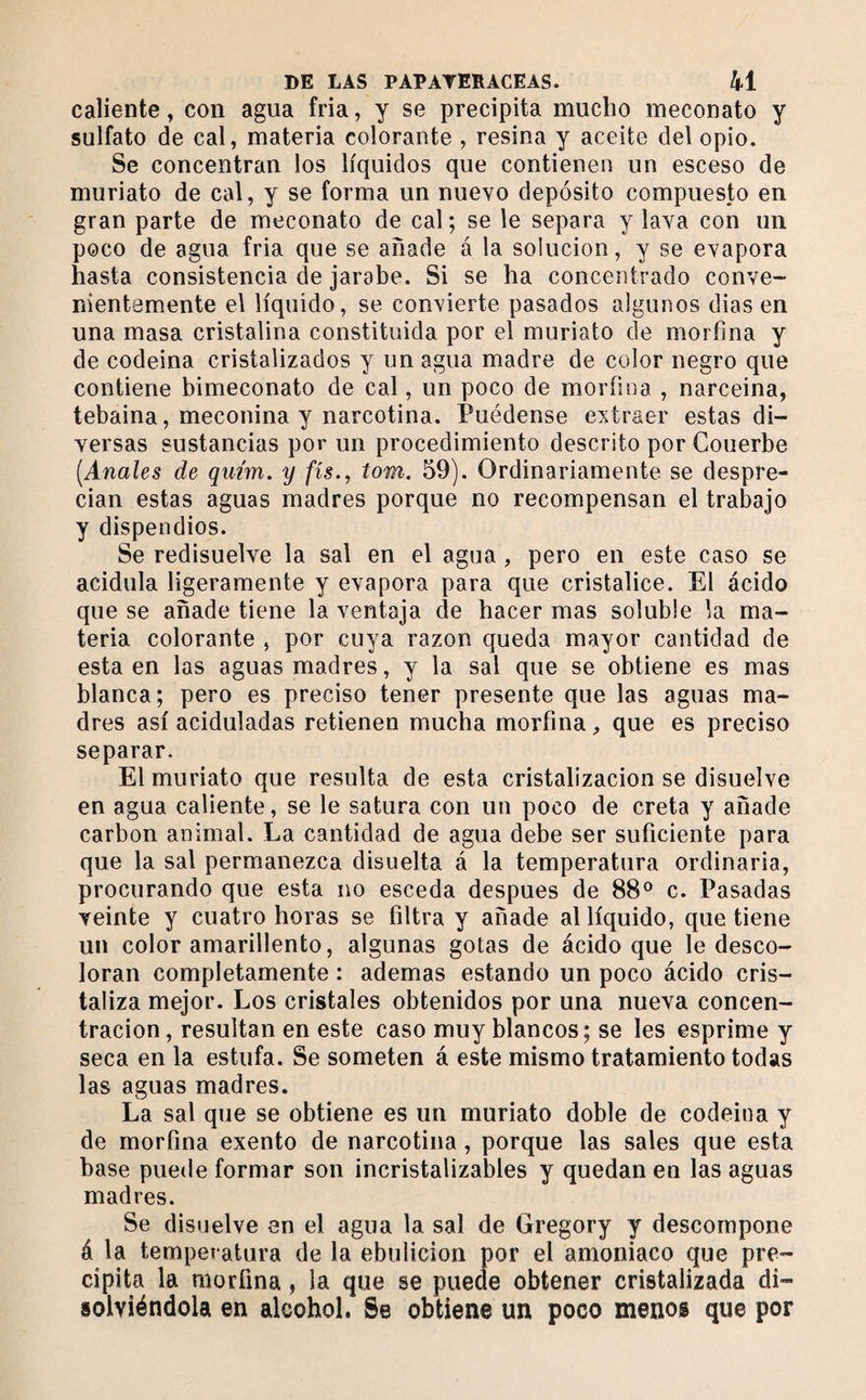 caliente, con agua fría, y se precipita mucho meconato y sulfato de cal, materia colorante , resina y aceite del opio. Se concentran los líquidos que contienen un esceso de muriato de cal, y se forma un nuevo depósito compuesto en gran parte de meconato de cal; se le separa y lava con un poco de agua fria que se añade á la solución, y se evapora hasta consistencia de jarabe. Si se ha concentrado conve¬ nientemente el líquido, se convierte pasados algunos dias en una masa cristalina constituida por el muriato de morfina y de codeina cristalizados y un agua madre de color negro que contiene bimeconato de cal, un poco de morfina , narceina, tebaina, meconina y narcotina. Puédense extraer estas di¬ versas sustancias por un procedimiento descrito por Couerbe [Anales de quim, y fis., tom. 59). Ordinariamente se despre¬ cian estas aguas madres porque no recompensan el trabajo y dispendios. Se redisuelve la sal en el agua, pero en este caso se acidula ligeramente y evapora para que cristalice. El ácido que se añade tiene la ventaja de hacer mas soluble la ma¬ teria colorante , por cuya razón queda mayor cantidad de esta en las aguas madres, y la sal que se obtiene es mas blanca; pero es preciso tener presente que las aguas ma¬ dres así aciduladas retienen mucha morfina, que es preciso separar. El muriato que resulta de esta cristalización se disuelve en agua caliente, se le satura con un poco de creta y añade carbon animal. La cantidad de agua debe ser suficiente para que la sal permanezca disuelta á la temperatura ordinaria, procurando que esta no esceda después de 88® c. Pasadas veinte y cuatro horas se filtra y añade al líquido, que tiene un color amarillento, algunas gotas de ácido que le desco¬ loran completamente : ademas estando un poco ácido cris¬ taliza mejor. Los cristales obtenidos por una nueva concen¬ tración , resultan en este caso muy blancos; se les esprime y seca en la estufa. Se someten á este mismo tratamiento todas las aguas madres. La sal que se obtiene es un muriato doble de codeina y de morfina exento de narcotina, porque las sales que esta base puede formar son incristalizables y quedan en las aguas madres. Se disuelve en el agua la sal de Gregory y descompone á la temperatura de la ebulición por el amoniaco que pre¬ cipita la morfina, la que se puede obtener cristalizada di¬ solviéndola en alcohol. Se obtiene un poco menos que por