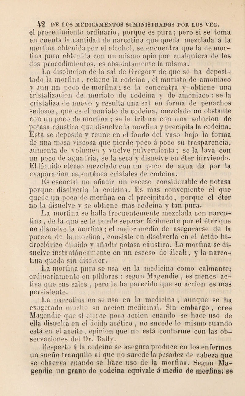 el procedimiento ordinario, porque es pura; pero si se toma en cuenta la cantidad de narcotina que queda mezclada á la moríina obtenida por el alcohol, se encuentra que la de mor¬ fina pura obtenida con un mismo opio por cualquiera de los dos procedimientos, es absolutamente la misma. La disolución de la sal de Gregory de que se ha deposi¬ tado la morfina , retiene la codeina , el muriato de amoniaco y aun un poco de morfina ; se la concentra y obtiene una cristalización de muriato de codeina y de amoniaco ; se la cristaliza de nuevo y resulta una sal en forma de penachos sedosos, que es el muriato de codeina, mezclado no obstante con un poco de morfina ; se le tritura con una solución de potasa cáustica que disuelve la morfina y precipita la codeina. Esta se deposita y reúne en el fondo del vaso bajo la forma de una masa viscosa que pierde poco á poco su trasparencia, aumenta de volúmeu y vuelve pulverulenta; se la lava con un poco de agua fria, se la seca y disuelve en éter hirviendo. El líquido etéreo mezclado con un poco de agua da por la evaporación espoíitánea cristales de codeina. Es esencial no añadir un esceso considerable de potasa porque disolveria la codeina. Es mas conveniente el que quede un poco de morfina en el precipitado, porque el éter no la disuelve y se obtiene mas codeina y tan pura. La morfina se halla frecuentemente mezclada con narco- tina , de la que se le puede separar fácilmente por el éter que no disuelve la morfina; el mejor medio de asegurarse de la pureza de la morfina , consiste en disolverla en el ácido hi- droclórico diluido y añadir potasa cáustica. La morfina se di¬ suelve instantáneamente en un esceso de álcali, y la narco- tina queda sin disolver. La morfiiia pura se usa en la medicina como calmante; ordinariamente en píldoras : según Magendie , es menos ac¬ tiva que sus sales , pero le ha parecido que su acción es mas persislenie. La narcotina no se usa en la medicina , aunque se ha exagerado mucho su acción medicinal. Sin embargo , cree Magendie que si ejerce poca acción cuando se hace uso de ella disueha en el ácido acético , no sucede lo mismo cuando está en el aceite, opinion que no está conforme con las ob¬ servaciones del Dr. Bally. Ilespecto á la codeina se asegura produce en los enfermos un sueño tranquilo al que no sucede la pesadez de cabeza que se observa cuando se hace uso de la morfina. Según Ma¬ gendie un grano de codeina equivale á medio de morfina: se
