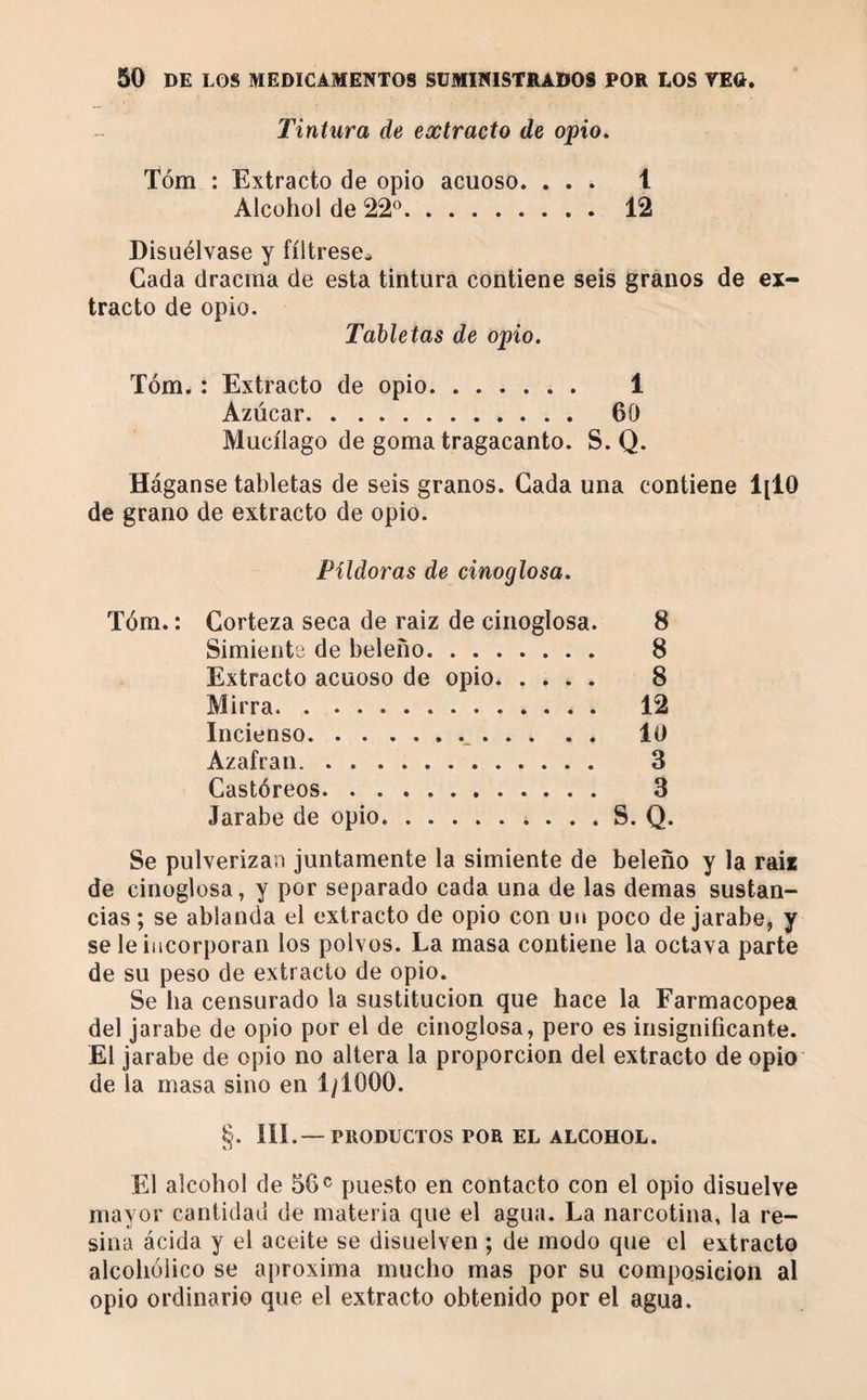 Tintura de extracto de opio, Tóm : Extracto de opio acuoso. ... 1 Alcohol de 22^^. 12 Disuélvase y fíltrese^ Cada dracma de esta tintura contiene seis granos de ex¬ tracto de opio. Tabletas de opio. Tóm^ : Extracto de opio. 1 Azúcar. 60 Mucílago de goma tragacanto. S. Q. Háganse tabletas de seis granos. Cada una contiene 1[10 de grano de extracto de opio. Pildoras de cinoglosa. Tóm. : Corteza seca de raiz de cinoglosa. 8 Simiente de beleño. 8 Extracto acuoso de opio. .... 8 Mirra. 12 Incienso. . 10 Azafrán. 3 Castóreos. 3 Jarabe de opio.. . . . S. Q. Se pulverizan juntamente la simiente de beleño y la rail de cinoglosa, y por separado cada una de las demas sustan¬ cias; se ablanda el extracto de opio con un poco de jarabe, y se le incorporan los polvos. La masa contiene la octava parte de su peso de extracto de opio. Se ba censurado la sustitución que hace la Farmacopea del jarabe de opio por el de cinoglosa, pero es insignificante. El jarabe de opio no altera la proporción del extracto de opio de la masa sino en 1/1000. S. III.—PRODUCTOS POR EL ALCOHOL. El alcohol de 56^ puesto en contacto con el opio disuelve mayor cantidad de materia que el agua. La narcotina, la re¬ sina ácida y el aceite se disuelven ; de modo que el extracto alcohólico se aproxima mucho mas por su composición al opio ordinario que el extracto obtenido por el agua.