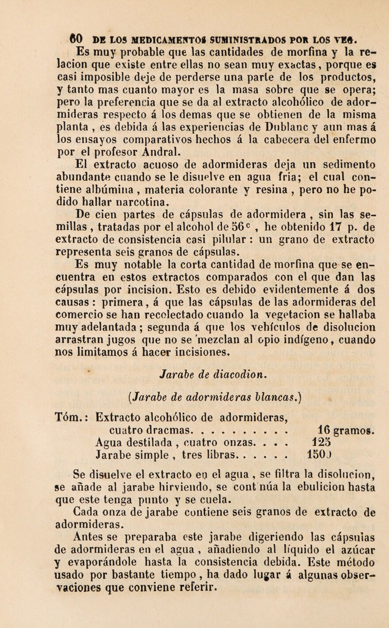 Es muy probable que las cantidades de morfina y la re¬ lación que existe entre ellas no sean muy exactas, porque es casi imposible deje de perderse una parte de los productos, y tanto mas cuanto mayor es la masa sobre que se opera; pero la preferencia que se da al extracto alcohólico de ador¬ mideras respecto á los demas que se obtienen de la misma planta , es debida á las experiencias de Dnblanc y aun mas á los ensayos comparativos hechos á la cabecera del enfermo por el profesor Andral. El extracto acuoso de adormideras deja un sedimento abundante cuando se le disuelve en agua fria; el cual con¬ tiene albúmina , materia colorante y resina , pero no he po¬ dido hallar narcotina. De cien partes de cápsulas de adormidera , sin las se¬ millas , tratadas por el alcohol de 56^^ , he obtenido 17 p. de extracto de consistencia casi pilular : un grano de extracto representa seis granos de cápsulas. Es muy notable la corta cantidad de morfina que se en¬ cuentra en estos extractos comparados con el que dan las cápsulas por incision. Esto es debido evidentemente á dos causas : primera, á que las cápsulas de las adormideras del comercio se han recolectado cuando la vegetación se hallaba muy adelantada ; segunda á que los vehículos de disolución arrastran jugos que no se mezclan al opio indígeno, cuando nos limitamos á hacer incisiones. Jarabe de diacodion, (Jarabe de adormideras blancas,] Tóm. : Extracto alcohólico de adormideras, cuatro dracmas. 16 gramos. Agua destilada , cuatro onzas. . . . 125 Jarabe simple , tres libras. 150J Se disuelve el extracto en el agua , se filtra la disolución, se añade al jarabe hirviendo, se coiit núa la ebulición hasta que este tenga punto y se cuela. Cada onza de jarabe contiene seis granos de extracto de adormideras. Antes se preparaba este jarabe digeriendo las cápsulas de adormideras en el agua, añadiendo al líquido el azúcar y evaporándole hasta la consistencia debida. Este método usado por bastante tiempo, ha dado lugar á algunas obser¬ vaciones que conviene referir.