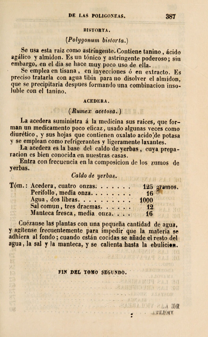 BISTOHTA, {Polygonum bislorta.) Se usa esta raiz cohm) astringente. Contiene tanino, ácido agalico y almidón. Es un tónico y astringente poderoso; sin embargo, en el dia se hace muy poco uso de ella. vSe emplea en tisana , en inyecciones ó en extracto. Es preciso tratarla con agua tibia para no disolver el almidón, que se precipitaría después formando una combinación inso* loble con el tanino. ACEDERA. (Rimex acetosa.) La acedera suministra á la medicina sus raíces, que for¬ man un medicamento poco eficaz, usado algunas veces como diurético, y sus hojas que contienen oxalato acido'de potasa y se emplean como refrigerantes y ligeramente laxantes. La acedera es la base del caído de yerbas , cuya prepa¬ ración es bien conocida en nuestras casas. Entra con frecuencia en la composición de los zumos de yerbas. Caldo de yerbas. Tóm.: Acedera, cuatro onzas.. Perifollo, media onza. Agua, dos libras.. . . . , Sal común, tres dracmas.. Manteca fresca, media onza. . . . 1000 12 16 Cuezanse las plantas con una pequeña cantidad de agua, y agítense frecuentemente para impedir que la materia se adhiera al fondo ; cuando están cocidas se añade el resto del agua, la sal y la manteca, y se calienta hasta la ebulicitn. FIN DEL T@HO SEGUNDO.