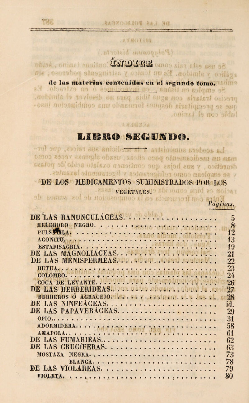 de las maiei'ias contenidas en el seg’nndo tomo. DE EOS MEDICAMENTOS SÜMISISTRADÜS POR LOS VEGETALES. Pdginas. DE XAS RANUNCULÁCEAS. 5 HELEBORO NEGRO. 8 PüL^jfltRA. 12 ACONim . . . . .. 13 ESTAFISAGRIA. 19 DE LAS MAGNOLIÁCEAS. .. 21 DE LAS MENISPERMÉAS. 22 BUTUA... 23 COLOMBO. 24 COCA DE LEVANTE. 26 DE LAS BERBERÍDEAS.. .. 27 BERBEROS Ó AGRACEJO... &gt; .. 28 DE LAS NINFEÁCEAS. id. DE LAS PAPAVERÁCEAS. 29 OPIO. 31 ADORMIDERA. 58 AMAPOLA. 61 DE LAS FUMARIÉAS. 62 DE LAS CRUCIFERAS. 63 MOSTAZA NEGRA. 73 BLANCA. 78 DE LAS VIOLÁREAS. 79 VIOLETA. ...... t ... ..i. 8(1