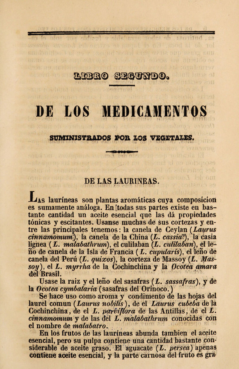 S23&amp;® asawsía®. DE LOS MEDICAMENTOS _ : • &lt;• . i \ • ■' \ ■ T ■ . t « ff ’p’;'?' ' SUMINISTRADOS POR LOS VEGETASES. . % ..... J if » ' &gt; • &lt;* ■ /. fj-.v-y. £ v- . , f - • U i. .i DE LAS LAURINEAS. JLas lauríneas son plantas aromáticas cuya composición es sumamente análoga. En [todas sus partes existe en bas¬ tante cantidad un aceite esencial que las dá propiedades tónicas y escitantes. Usanse muchas de sus cortezas y en¬ tre las principales tenemos : la canela de Ceylan ( Layjrus cinnamomuvrty, la canela de la China (X. cassia?), la casia lignea ( X. malabat firum), el cuidaban (X. entilaban), el le¬ ño de canela de la Isla de Francia (X. cupularis), el leño de canela del Perú (X. quixos), la corteza de Massoy (X. Mas- soy), el X. myrrha de la Cochinchina y la Qcotea amara del Brasil. Usase la raiz y el leño del sasafras (X. sassafras), y de la Ocotea cymbalaria (sasafras del Orinoco.) Se hace uso como aroma y condimento de las hojas del laurel común (Laurus nobilis), de el Lauras cubeba de la Cochinchina, de el X. pctrfiiflora de las Antillas, de el X. cinnamomum y de las del X. malabathrum conocidas con el nombre de malabatro. En los frutos de las lauríneas abunda también el aceite esencial, pero su pulpa contiene una cantidad bastante con¬ siderable de aceite graso. El aguacate (X. persea) apenas contiene aceite esencial, y la parte carnosa del fruto es gra&gt;