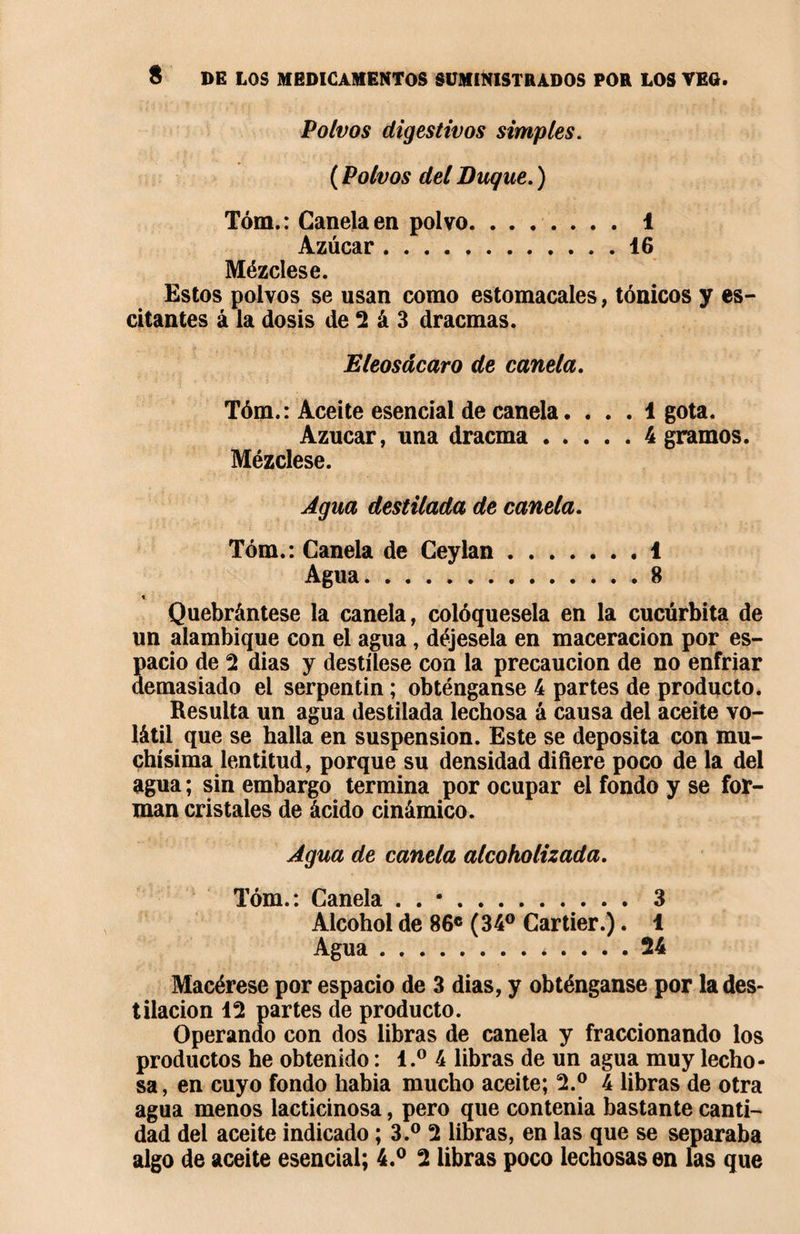 Polvos digestivos simples. ( Polvos del Buque. ) Tóm.: Canela en polvo.i Azúcar.16 Mézclese. Estos polvos se usan como estomacales, tónicos y es- citantes á la dosis de 2 á 3 dracmas. Eleosácaro de canela. Tóm.: Aceite esencial de canela. ... 1 gota. Azúcar, una dracma.4 gramos. Mézclese. Agua destilada de canela. Tóm.: Canela de Ceylan.1 Agua.8 Quebrántese la canela, colóquesela en la cucúrbita de un alambique con el agua , déjesela en maceracion por es¬ pacio de 2 dias y destílese con la precaución de no enfriar demasiado el serpentin ; obténganse 4 partes de producto. Resulta un agua destilada lechosa á causa del aceite vo¬ látil que se halla en suspension. Este se deposita con mu¬ chísima lentitud, porque su densidad difiere poco de la del agua ; sin embargo termina por ocupar el fondo y se for¬ man cristales de ácido cinámico. Agua de canela alcoholizada. Tóm.: Canela . . •.3 Alcohol de 86c (34° Cartier.). 1 Agua.24 Macérese por espacio de 3 dias, y obténganse por la des¬ tilación 12 partes de producto. Operando con dos libras de canela y fraccionando los productos he obtenido : l.° 4 libras de un agua muy lecho¬ sa, en cuyo fondo habia mucho aceite; 2.° 4 libras de otra agua menos lacticinosa, pero que contenía bastante canti¬ dad del aceite indicado ; 3.° 2 libras, en las que se separaba algo de aceite esencial; 4.° 2 libras poco lechosas en las que