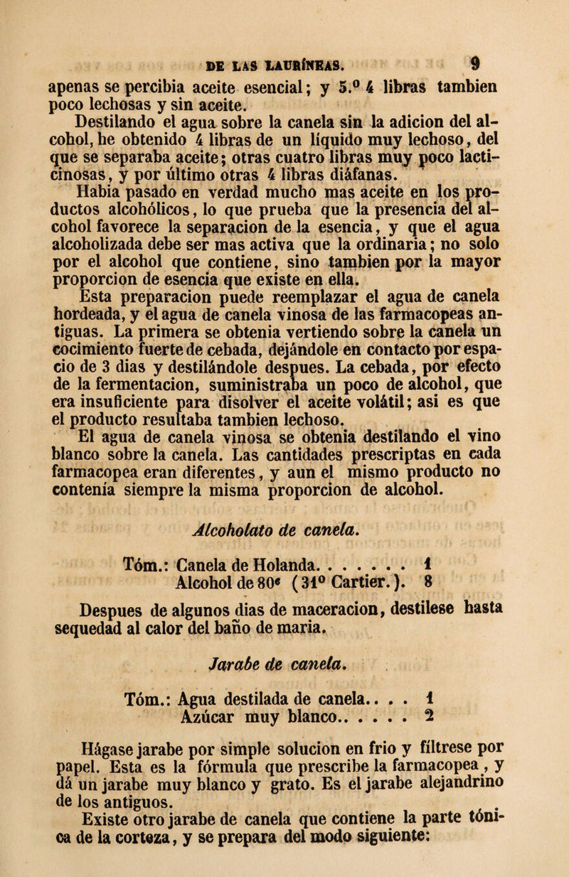 apenas se percibía aceite esencial; y 5.° 4 libras también poco lechosas y sin aceite. Destilando el agua sobre la canela sin la adición del al¬ cohol, he obtenido 4 libras de un líquido muy lechoso, del que se separaba aceite ; otras cuatro libras muy poco lacti¬ cinosas, y por último otras 4 libras diáfanas. Había pasado en verdad mucho mas aceite en los pro¬ ductos alcohólicos, lo que prueba que la presencia del al¬ cohol favorece la separación de la esencia, y que el agua alcoholizada debe ser mas activa que la ordinaria ; no solo por el alcohol que contiene, sino también por la mayor proporción de esencia que existe en ella. Esta preparación puede reemplazar el agua de canela hordeada, y el agua de canela vinosa de las farmacopeas an¬ tiguas. La primera se obtenía vertiendo sobre la canela un cocimiento fuerte de cebada, dejándole en contacto por espa¬ cio de 3 dias y destilándole después. La cebada, por efecto de la fermentación, suministraba un poco de alcohol, que era insuficiente para disolver el aceite volátil; asi es que el producto resultaba también lechoso. El agua de canela vinosa se obtenía destilando el vino blanco sobre la canela. Las cantidades prescriptas en cada farmacopea eran diferentes, y aun el mismo producto no contenía siempre la misma proporción de alcohol. Alcohólalo de canela. Tóm.: Canela de Holanda. 1 Alcohol de 80« ( 31° Cartier. ). 8 Despues de algunos dias de maceracion, destílese hasta sequedad al calor del baño de maria. Jarabe de canela. Tóm.: Agua destilada de canela.. . . 1 Azúcar muy blanco. 2 Hágase jarabe por simple solución en frió y fíltrese por papel. Esta es la fórmula que prescribe la farmacopea, y dá un jarabe muy blanco y grato. Es el jarabe alejandrino de los antiguos. Existe otro jarabe de canela que contiene la parte tóni¬ ca de la corteza, y se prepara del modo siguiente: