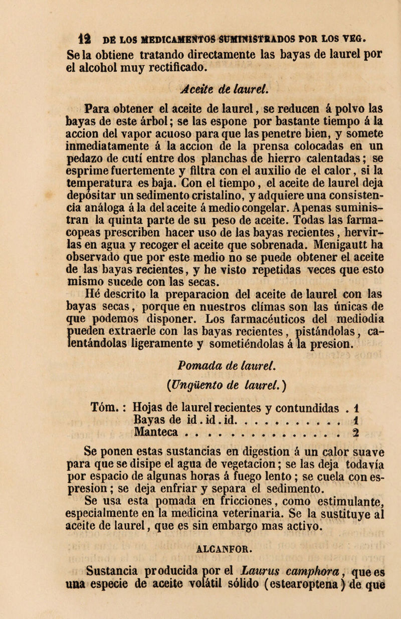 Se la obtiene tratando directamente las bayas de laurel por el alcohol muy rectificado. Aceite de laurel. Para obtener el aceite de laurel, se reducen á polvo las bayas de este árbol ; se las espone por bastante tiempo á la acción del vapor acuoso para que las penetre bien, y somete inmediatamente á la acción de la prensa colocadas en un pedazo de cutí entre dos planchas de hierro calentadas ; se esprime fuertemente y filtra con el auxilio de el calor, si la temperatura es baja. Con el tiempo, el aceite de laurel deja depositar un sedimento cristalino, y adquiere una consisten¬ cia análoga á la del aceite á medio congelar. Apenas suminis¬ tran la quinta parte de su peso de aceite. Todas las farma¬ copeas prescriben hacer uso de las bayas recientes, hervir¬ las en agua y recoger el aceite que sobrenada. Menigautt ha observado que por este medio no se puede obtener el aceite de las bayas recientes, y he visto repetidas veces que esto mismo sucede con las secas. Hé descrito la preparación del aceite de laurel con las bayas secas, porque en nuestros climas son las únicas de que podemos disponer. Los farmacéuticos del mediodía Ímeden extraerle con las bayas recientes, pistándolas, ca- entándolas ligeramente y sometiéndolas á la presión. Pomada de laurel. (Ungüento de laurel. ) Tóm. : Hojas de laurel recientes y contundidas . 1 Bayas de id. id. id. 1 Manteca.2 Se ponen estas sustancias en digestion á un calor suave para que se disipe el agua de vegetación ; se las deja todavía por espacio de algunas horas à fuego lento ; se cuela con es- presion ; se deja enfriar y separa el sedimento. Se usa esta pomada en fricciones, como estimulante, especialmente en la medicina veterinaria. Se la sustituye al aceite de laurel, que es sin embargo mas activo. ALCANFOR. Sustancia producida por el Laurus camphora, que es una especie de aceite volátil sólido (estearoptena) de que