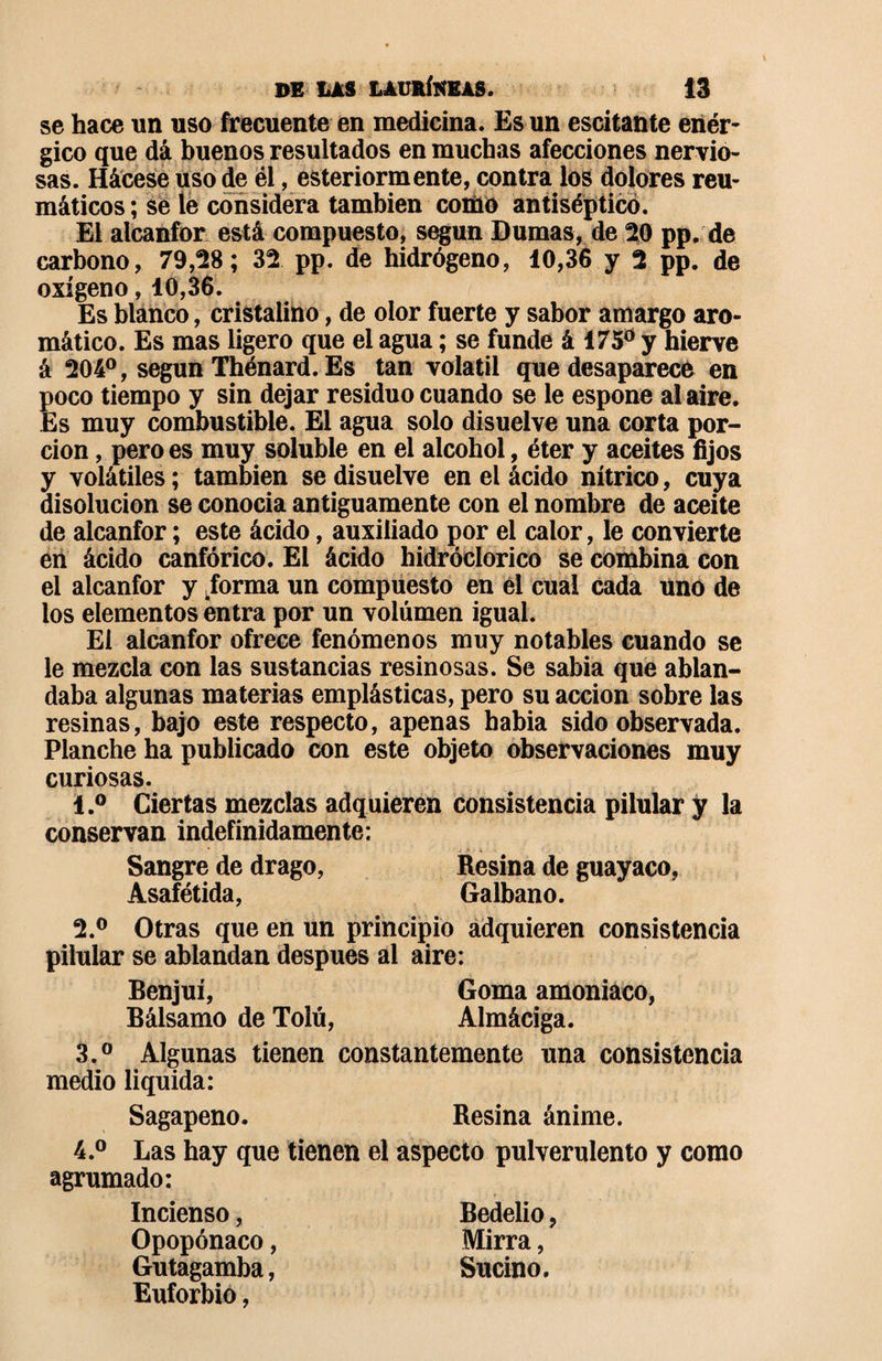 se hace un uso frecuente en medicina. Es un escitante enér¬ gico que dá buenos resultados en muchas afecciones nervio¬ sas. Hácese uso de él, esteriormente, contra los dolores reu¬ máticos ; se le considera también como antiséptico. El alcanfor está compuesto, según Dumas, de 20 pp. de carbono, 79,28; 32 pp. de hidrógeno, 10,36 y 2 pp. de oxígeno, 10,36. Es blanco, cristalino, de olor fuerte y sabor amargo aro¬ mático. Es mas ligero que el agua ; se funde á 175° y hierve á 204°, según Thénard. Es tan volatil que desaparece en poco tiempo y sin dejar residuo cuando se le espone al aire. Es muy combustible. El agua solo disuelve una corta por¬ ción , pero es muy soluble en el alcohol, éter y aceites fijos y volátiles ; también se disuelve en el ácido nítrico, cuya disolución se conocía antiguamente con el nombre de aceite de alcanfor ; este ácido, auxiliado por el calor, le convierte en ácido canfórico. El ácido hidróclorico se combina con el alcanfor y iorma un compuesto en él cual cada uno de los elementos entra por un volumen igual. El alcanfor ofrece fenómenos muy notables cuando se le mezcla con las sustancias resinosas. Se sabia que ablan¬ daba algunas materias emplásticas, pero su acción sobre las resinas, bajo este respecto, apenas habia sido observada. Planche ha publicado con este objeto observaciones muy curiosas. 1. ° Ciertas mezclas adquieren consistencia pilular ÿ la conservan indefinidamente: Sangre de drago, Resina de guayaco, Asafétida, Galbano. 2. ° Otras que en un principio adquieren consistencia pilular se ablandan después ai aire: Benjuí, Goma amoniaco, Bálsamo de Tolú, Almáciga. 3. ° Algunas tienen constantemente una consistencia medio liquida: Sagapeno. Resina ánime. 4. ° Las hay que tienen el aspecto pulverulento y como agrumado: Incienso, Bedelio, Opopónaco, Mirra, Gutagamba, Sucino. Euforbio,
