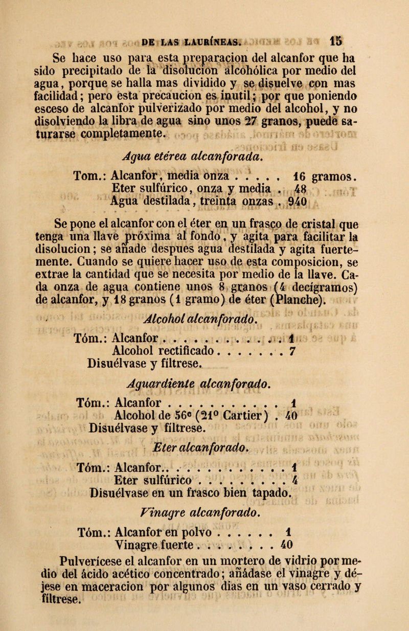 Se hace uso para esta preparación del alcanfor que ha sido precipitado de la disolución alcohólica por medio del agua, porque se halla mas dividido y se disuelve con mas facilidad ; pero esta precaución es inútil ; por que poniendo esceso de alcanfor pulverizado por medio del alcohol, y no disolviendo la libra de agua sino unos 27 granos, puede sa¬ turarse completamente. Agua etérea alcanforada. Tom.: Alcanfor, media onza ..... 16 gramos. Eter sulfúrico, onza y media . 48 Agua destilada, treinta onzas . 940 Se pone el alcanfor con el éter en un frasco de cristal que tenga una llave jpróxima al fondo, y agita para facilitar la disolución ; se anade después agua destilada y agita fuerte¬ mente. Guando se quiere hacer uso de esta composición, se extrae la cantidad que se necesita por medio de la llave. Ca¬ da onza de agua contiene unos 8 granos (4 decigramos) de alcanfor, y 18 granos (1 gramo) de éter (Planche). Alcohol alcanforado. Tóm.: Alcanfor.1 Alcohol rectificado.7 Disuélvase y fíltrese. Aguardiente alcanforado. Tóm.: Alcanfor.1 Alcohol de 56° (21° Cartier) . 40 Disuélvase y fíltrese. Eter alcanforado. Tóm.: Alcanfor.. . 1 Eter sulfúrico.4 Disuélvase en un frasco bien tapado. Vinagre alcanforado. Tóm.: Alcanfor en polvo.1 Vinagre fuerte.40 Pulverícese el alcanfor en un mortero de vidrio por me¬ dio del ácido acético concentrado ; añádase el vinagre y dé¬ jese en maceracion por algunos dias en un vaso cerrado y fíltrese.