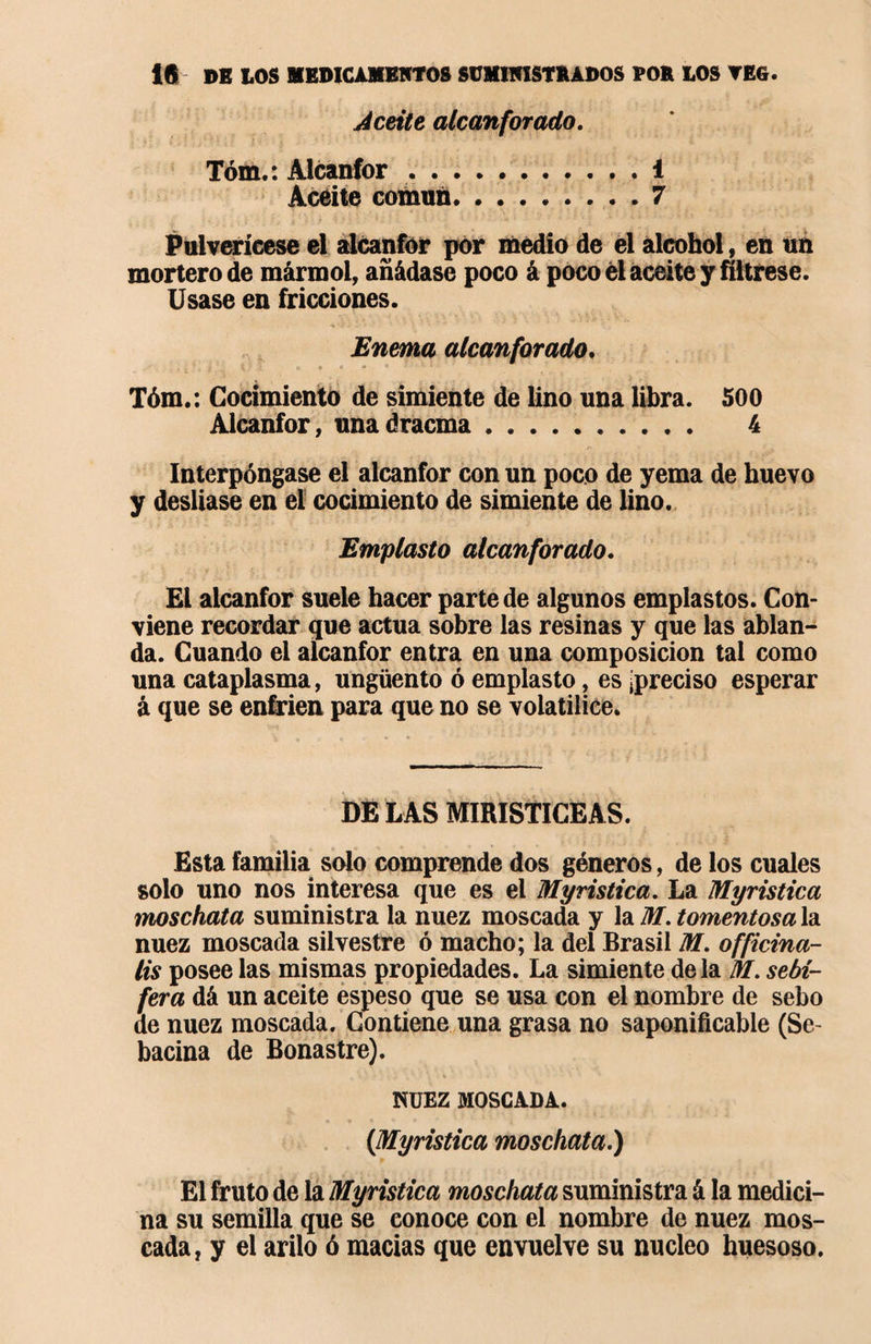 Aceite alcanforado. Tóm.: Alcanfor.i Aceite común.7 Pulverícese el alcanfor por medio de el alcohol, en un mortero de mármol, añádase poco á poco el aceite y fíltrese. Usase en fricciones. Enema alcanforado. Tóm.: Cocimiento de simiente de lino una libra. 500 Alcanfor, unadracma. 4 Interpóngase el alcanfor con un poco de yema de huevo y desliase en el cocimiento de simiente de lino. Emplasto alcanforado. El alcanfor suele hacer parte de algunos emplastos. Con¬ viene recordar que actúa sobre las resinas y que las ablan¬ da. Cuando el alcanfor entra en una composición tal como una cataplasma, ungüento ó emplasto, es ¿preciso esperar á que se enfrien para que no se volatilice. DELAS MIRISTICEAS. Esta familia solo comprende dos géneros, de los cuales solo uno nos interesa que es el Myristica. La Myristica moschata suministra la nuez moscada y la M. tomentosa la nuez moscada silvestre ó macho; la del Brasil M. officina- lis posee las mismas propiedades. La simiente déla M. setí¬ fera dá un aceite espeso que se usa con el nombre de sebo de nuez moscada. Contiene una grasa no saponificable (Se- bacina de Bonastre). NUEZ MOSCADA. (Myristica moschata.) El fruto de la Myristica moschata suministra á la medici¬ na su semilla que se conoce con el nombre de nuez mos¬ cada, y el arilo ó macias que envuelve su núcleo huesoso.