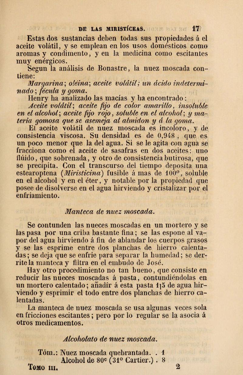 Estas dos sustancias deben todas sus propiedades á el aceite volátil, y se emplean en los usos domésticos como aromas y condimento, y en la medicina como escitantes muy enérgicos. Según la análisis de Bonastre, la nuez moscada con¬ tiene: Margarina; oléina\ aceite volátil; un ácido indetermi¬ nado ; fécula y goma. Henry ha analizado las macías y ha encontrado : Aceite volátil; aceite fijo de color amarillo, insoluble en el alcohol ; aceite fijo rojo, soluble en el alcohol ; y ma¬ teria gomosa que se asemeja al almidón y á la goma. El aceite volátil de nuez moscada es incoloro, y de consistencia viscosa. Su densidad es de 0,948 , que es un poco menor que la del agua. Si se le agita con agua se fracciona como el aceite de sasafras en dos aceites: uno fluido, que sobrenada, y otro de consistencia butirosa, que se precipita. Con el transcurso del tiempo deposita una estearoptena (Miristicina) fusible á mas de 100°, soluble en el alcohol y en el éter , y notable por la propiedad que posee de disolverse en el agua hirviendo y cristalizar por el enfriamiento. Manteca de nuez moscada. Se contunden las nueces moscadas en un mortero y se las pasa por una criba bastante ñna; se las espone al va¬ por del agua hirviendo á fin de ablandar los cuerpos grasos y se las esprime entre dos planchas de hierro calenta¬ das; se deja que se enfrie para separar la humedad; se der¬ rítela manteca y filtra en el embudo de José. Hay otro procedimiento no tan bueno, que consiste en reducir las nueces moscadas á pasta, contundiéndolas en un mortero calentado ; añadir á esta pasta 1|5 de agua hir¬ viendo y esprimir el todo entre dos planchas de hierro ca¬ lentadas. La manteca de nuez moscada se usa algunas veces sola en fricciones escitantes ; pero por lo regular se la asocia á otros medicamentos. Alcoholato de nuez moscada. Tóm.: Nuez moscada quebrantada. . 1 Alcohol de 80c (31° Cartier.). 8 Tomo iii. 2