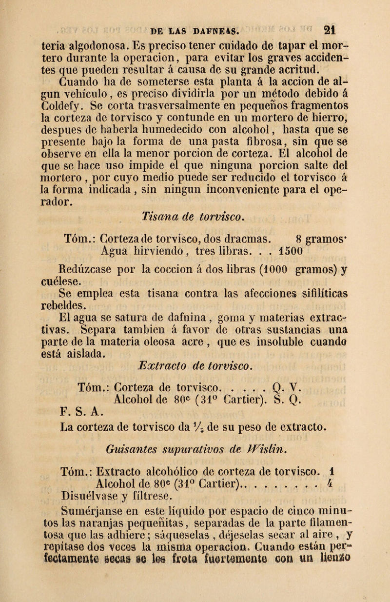 teria algodonosa. Es preciso tener cuidado de tapar el mor¬ tero durante la operación, para evitar los graves acciden¬ tes que pueden resultar á causa de su grande acritud. Guando ha de someterse esta planta á la acción de al¬ gún vehículo, es preciso dividirla por un método debido á Coldefy. Se corta trasversalmente en pequeños fragmentos la corteza de torvisco y contunde en un mortero de hierro, después de haberla humedecido con alcohol, hasta que se presente bajóla forma de una pasta fibrosa, sin que se observe en ella la menor porción de corteza. El alcohol de que se hace uso impide el que ninguna porción salte del mortero , por cuyo medio puede ser reducido el torvisco á la forma indicada , sin ningún inconveniente para el ope¬ rador. Tisana de torvisco. Tóm.: Corteza de torvisco, dos dracmas. 8 gramos* Agua hirviendo, tres libras. . . 1500 Redúzcase por la cocción á dos libras (1000 gramos) y cuélese. Se emplea esta tisana contra las afecciones sifilíticas rebeldes. El agua se satura de dafnina, goma y materias extrac¬ tivas. Separa también á favor de otras sustancias una parte de la materia oleosa acre , que es insoluble cuando está aislada. Extracto de torvisco. Tóm.: Corteza de torvisco.Q. Y. Alcohol de 80c (31° Cartier). S. Q. F. S. A. La corteza de torvisco da Vs de su peso de extracto. Guisantes supurativos de PEisiin. Tóm.: Extracto alcohólico de corteza de torvisco. 1 Alcohol de 80c (31° Cartier).4 Disuélvase y fíltrese. Sumérjanse en este líquido por espacio de cinco minu¬ tos las naranjas pequeñitas, separadas de la parte filamen¬ tosa que las adhiere ; sáqueselas , déjeselas secar al aire , repítase dos veces la misma operación. Cuando están pe fectamente see&amp;i m les frota fuertemente con un liento 3